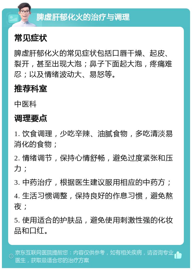 脾虚肝郁化火的治疗与调理 常见症状 脾虚肝郁化火的常见症状包括口唇干燥、起皮、裂开，甚至出现大泡；鼻子下面起大泡，疼痛难忍；以及情绪波动大、易怒等。 推荐科室 中医科 调理要点 1. 饮食调理，少吃辛辣、油腻食物，多吃清淡易消化的食物； 2. 情绪调节，保持心情舒畅，避免过度紧张和压力； 3. 中药治疗，根据医生建议服用相应的中药方； 4. 生活习惯调整，保持良好的作息习惯，避免熬夜； 5. 使用适合的护肤品，避免使用刺激性强的化妆品和口红。