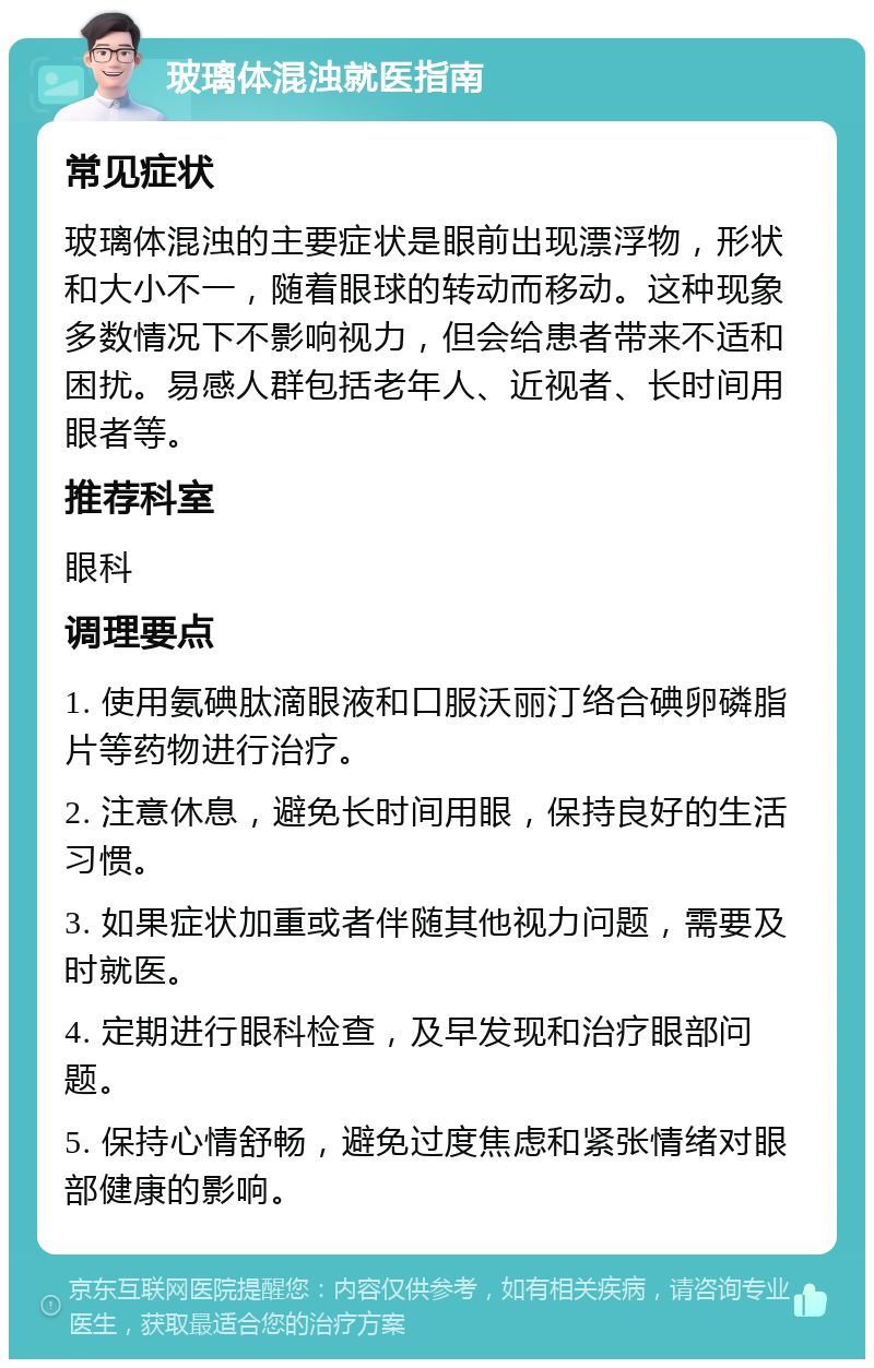 玻璃体混浊就医指南 常见症状 玻璃体混浊的主要症状是眼前出现漂浮物，形状和大小不一，随着眼球的转动而移动。这种现象多数情况下不影响视力，但会给患者带来不适和困扰。易感人群包括老年人、近视者、长时间用眼者等。 推荐科室 眼科 调理要点 1. 使用氨碘肽滴眼液和口服沃丽汀络合碘卵磷脂片等药物进行治疗。 2. 注意休息，避免长时间用眼，保持良好的生活习惯。 3. 如果症状加重或者伴随其他视力问题，需要及时就医。 4. 定期进行眼科检查，及早发现和治疗眼部问题。 5. 保持心情舒畅，避免过度焦虑和紧张情绪对眼部健康的影响。