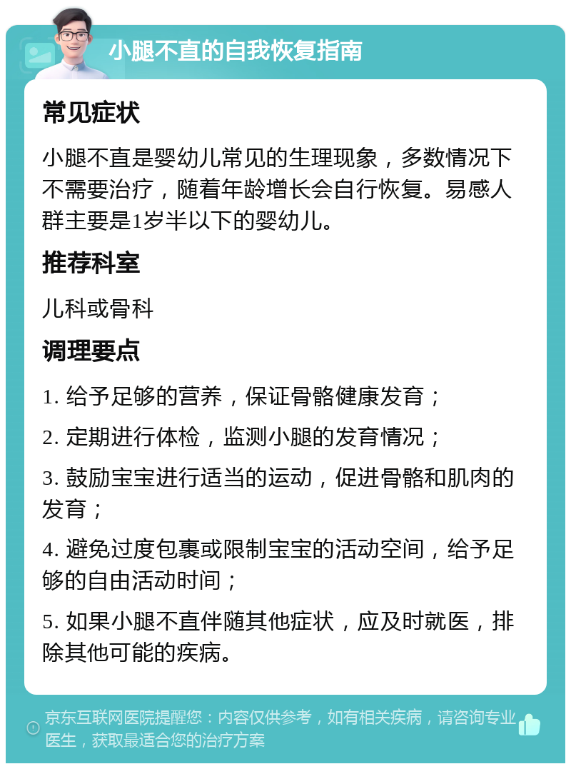 小腿不直的自我恢复指南 常见症状 小腿不直是婴幼儿常见的生理现象，多数情况下不需要治疗，随着年龄增长会自行恢复。易感人群主要是1岁半以下的婴幼儿。 推荐科室 儿科或骨科 调理要点 1. 给予足够的营养，保证骨骼健康发育； 2. 定期进行体检，监测小腿的发育情况； 3. 鼓励宝宝进行适当的运动，促进骨骼和肌肉的发育； 4. 避免过度包裹或限制宝宝的活动空间，给予足够的自由活动时间； 5. 如果小腿不直伴随其他症状，应及时就医，排除其他可能的疾病。