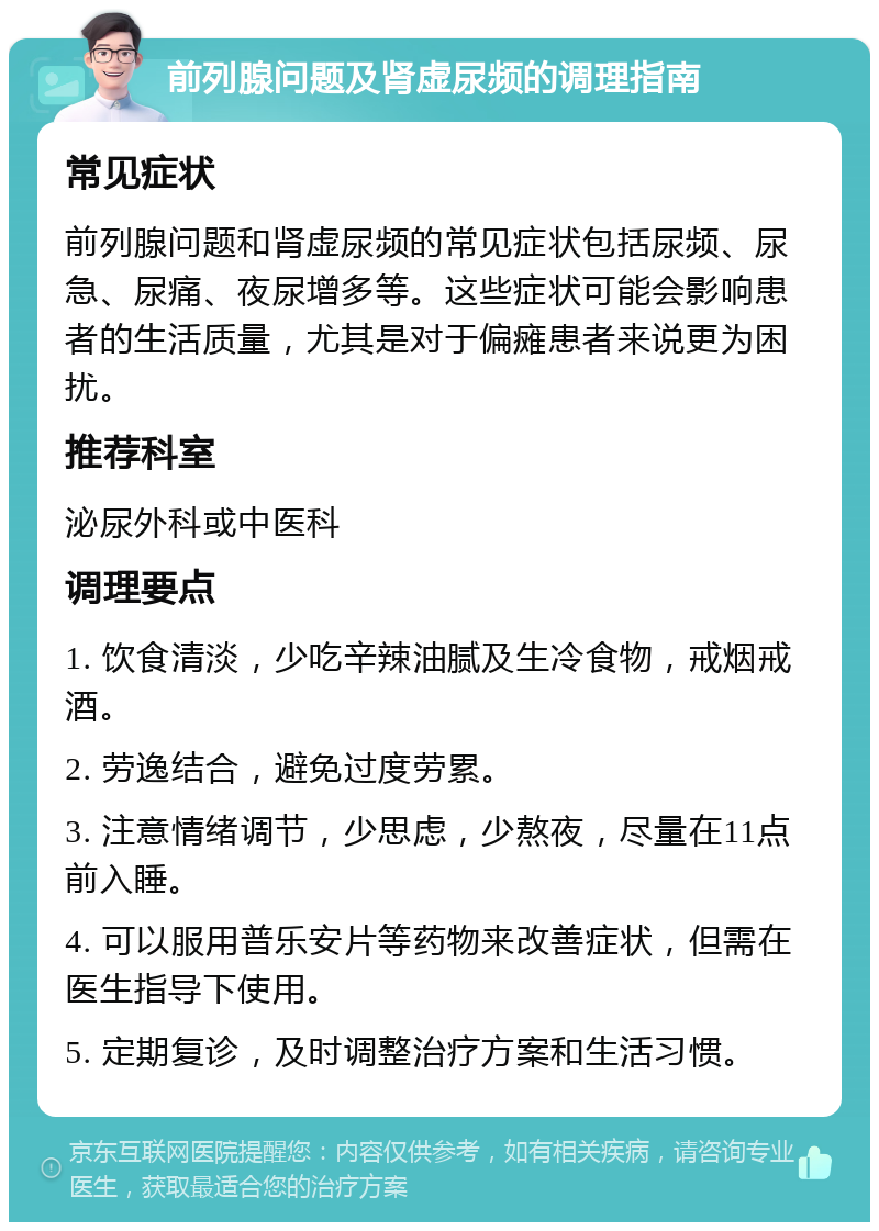 前列腺问题及肾虚尿频的调理指南 常见症状 前列腺问题和肾虚尿频的常见症状包括尿频、尿急、尿痛、夜尿增多等。这些症状可能会影响患者的生活质量，尤其是对于偏瘫患者来说更为困扰。 推荐科室 泌尿外科或中医科 调理要点 1. 饮食清淡，少吃辛辣油腻及生冷食物，戒烟戒酒。 2. 劳逸结合，避免过度劳累。 3. 注意情绪调节，少思虑，少熬夜，尽量在11点前入睡。 4. 可以服用普乐安片等药物来改善症状，但需在医生指导下使用。 5. 定期复诊，及时调整治疗方案和生活习惯。