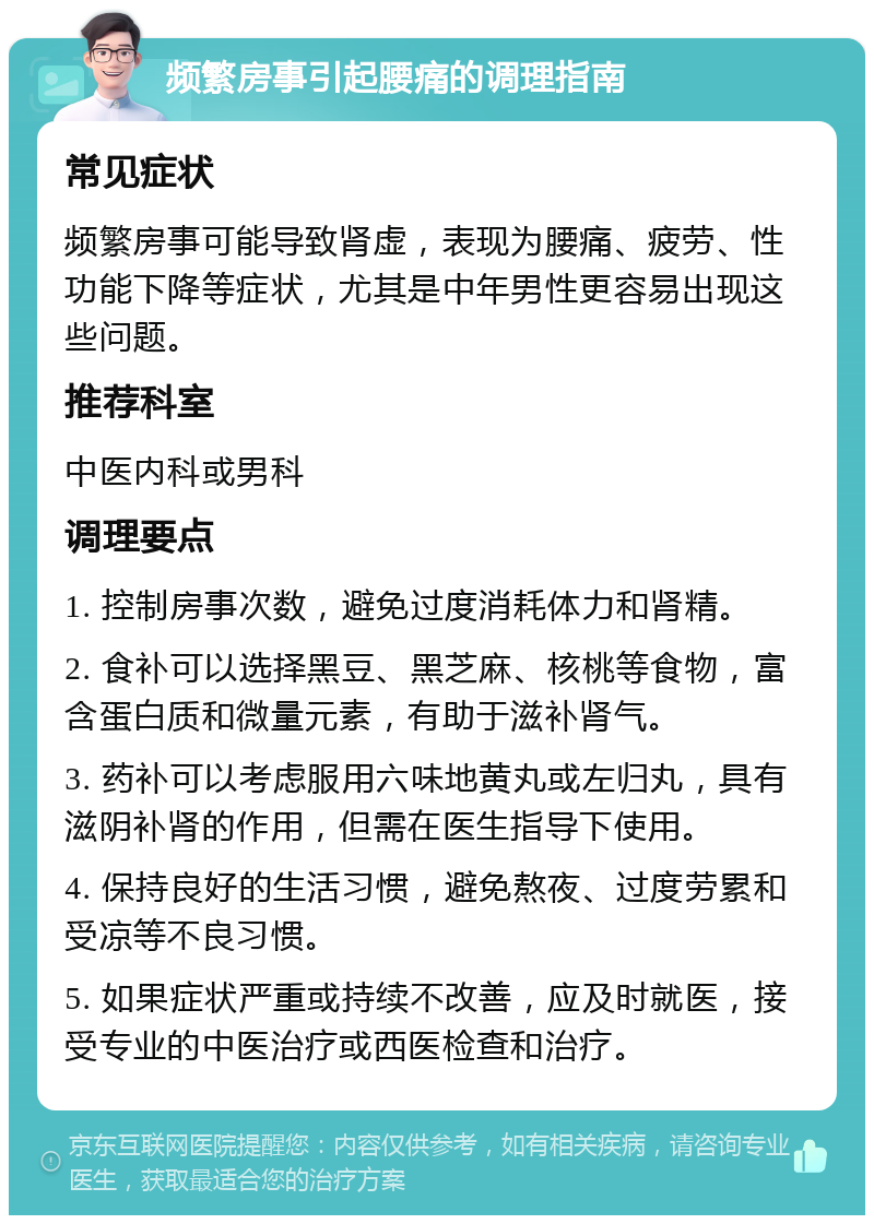 频繁房事引起腰痛的调理指南 常见症状 频繁房事可能导致肾虚，表现为腰痛、疲劳、性功能下降等症状，尤其是中年男性更容易出现这些问题。 推荐科室 中医内科或男科 调理要点 1. 控制房事次数，避免过度消耗体力和肾精。 2. 食补可以选择黑豆、黑芝麻、核桃等食物，富含蛋白质和微量元素，有助于滋补肾气。 3. 药补可以考虑服用六味地黄丸或左归丸，具有滋阴补肾的作用，但需在医生指导下使用。 4. 保持良好的生活习惯，避免熬夜、过度劳累和受凉等不良习惯。 5. 如果症状严重或持续不改善，应及时就医，接受专业的中医治疗或西医检查和治疗。