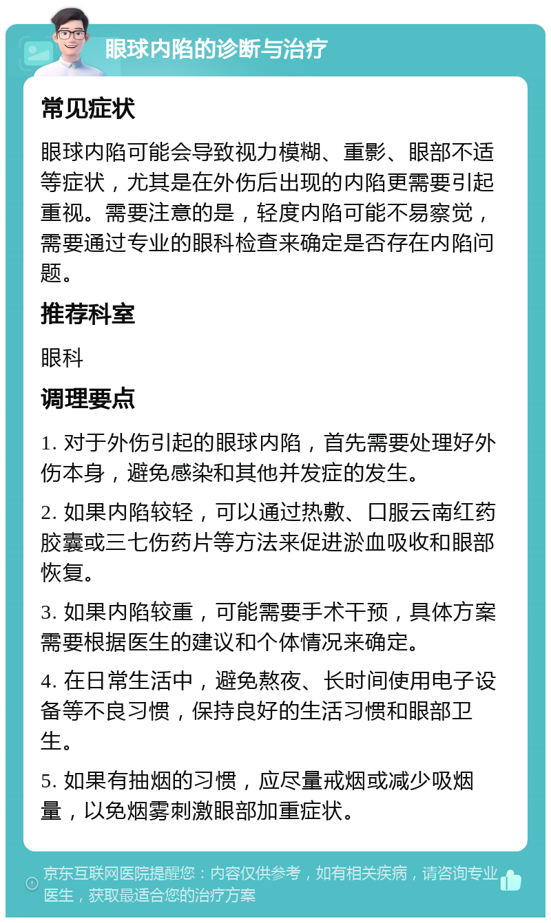 眼球内陷的诊断与治疗 常见症状 眼球内陷可能会导致视力模糊、重影、眼部不适等症状，尤其是在外伤后出现的内陷更需要引起重视。需要注意的是，轻度内陷可能不易察觉，需要通过专业的眼科检查来确定是否存在内陷问题。 推荐科室 眼科 调理要点 1. 对于外伤引起的眼球内陷，首先需要处理好外伤本身，避免感染和其他并发症的发生。 2. 如果内陷较轻，可以通过热敷、口服云南红药胶囊或三七伤药片等方法来促进淤血吸收和眼部恢复。 3. 如果内陷较重，可能需要手术干预，具体方案需要根据医生的建议和个体情况来确定。 4. 在日常生活中，避免熬夜、长时间使用电子设备等不良习惯，保持良好的生活习惯和眼部卫生。 5. 如果有抽烟的习惯，应尽量戒烟或减少吸烟量，以免烟雾刺激眼部加重症状。