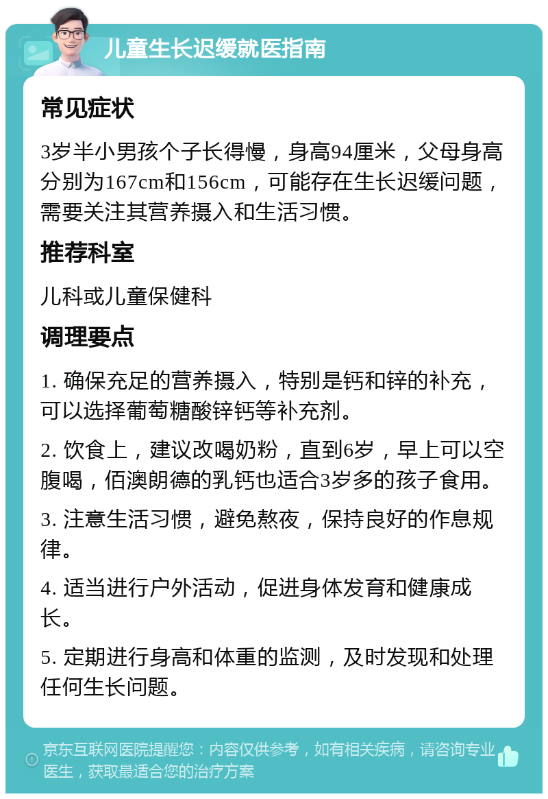 儿童生长迟缓就医指南 常见症状 3岁半小男孩个子长得慢，身高94厘米，父母身高分别为167cm和156cm，可能存在生长迟缓问题，需要关注其营养摄入和生活习惯。 推荐科室 儿科或儿童保健科 调理要点 1. 确保充足的营养摄入，特别是钙和锌的补充，可以选择葡萄糖酸锌钙等补充剂。 2. 饮食上，建议改喝奶粉，直到6岁，早上可以空腹喝，佰澳朗德的乳钙也适合3岁多的孩子食用。 3. 注意生活习惯，避免熬夜，保持良好的作息规律。 4. 适当进行户外活动，促进身体发育和健康成长。 5. 定期进行身高和体重的监测，及时发现和处理任何生长问题。