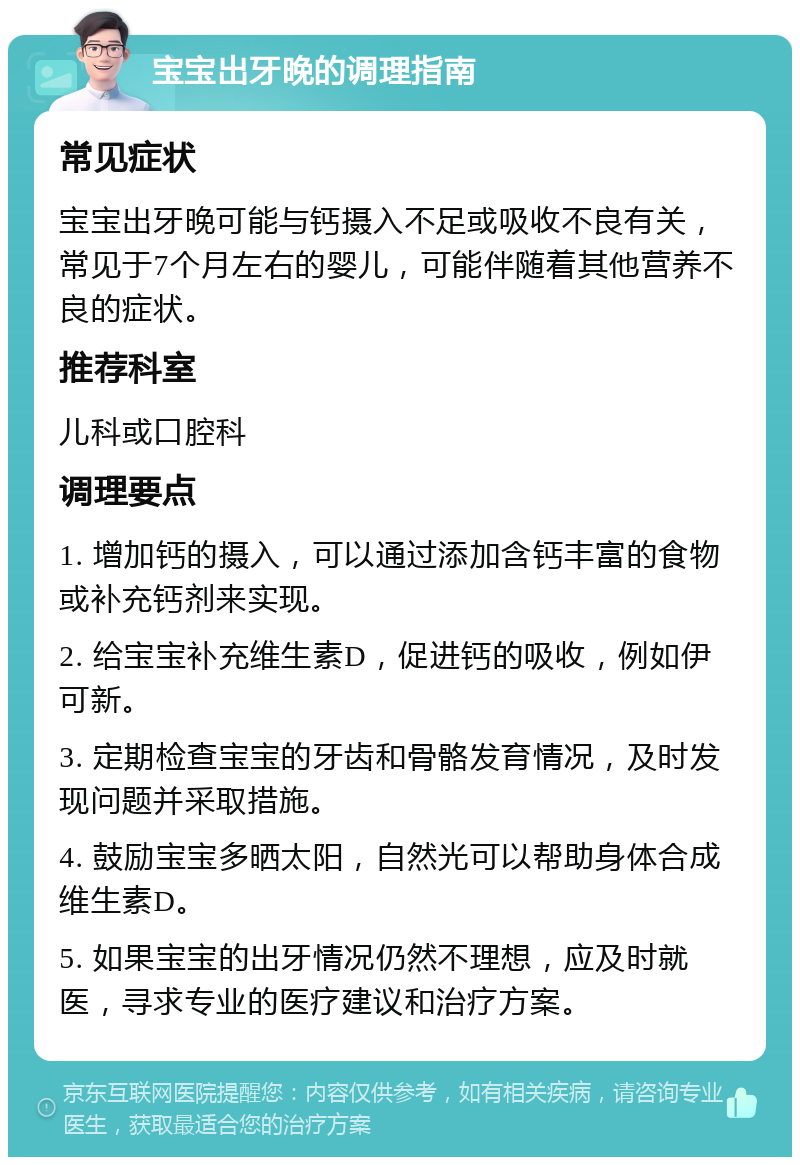 宝宝出牙晚的调理指南 常见症状 宝宝出牙晚可能与钙摄入不足或吸收不良有关，常见于7个月左右的婴儿，可能伴随着其他营养不良的症状。 推荐科室 儿科或口腔科 调理要点 1. 增加钙的摄入，可以通过添加含钙丰富的食物或补充钙剂来实现。 2. 给宝宝补充维生素D，促进钙的吸收，例如伊可新。 3. 定期检查宝宝的牙齿和骨骼发育情况，及时发现问题并采取措施。 4. 鼓励宝宝多晒太阳，自然光可以帮助身体合成维生素D。 5. 如果宝宝的出牙情况仍然不理想，应及时就医，寻求专业的医疗建议和治疗方案。