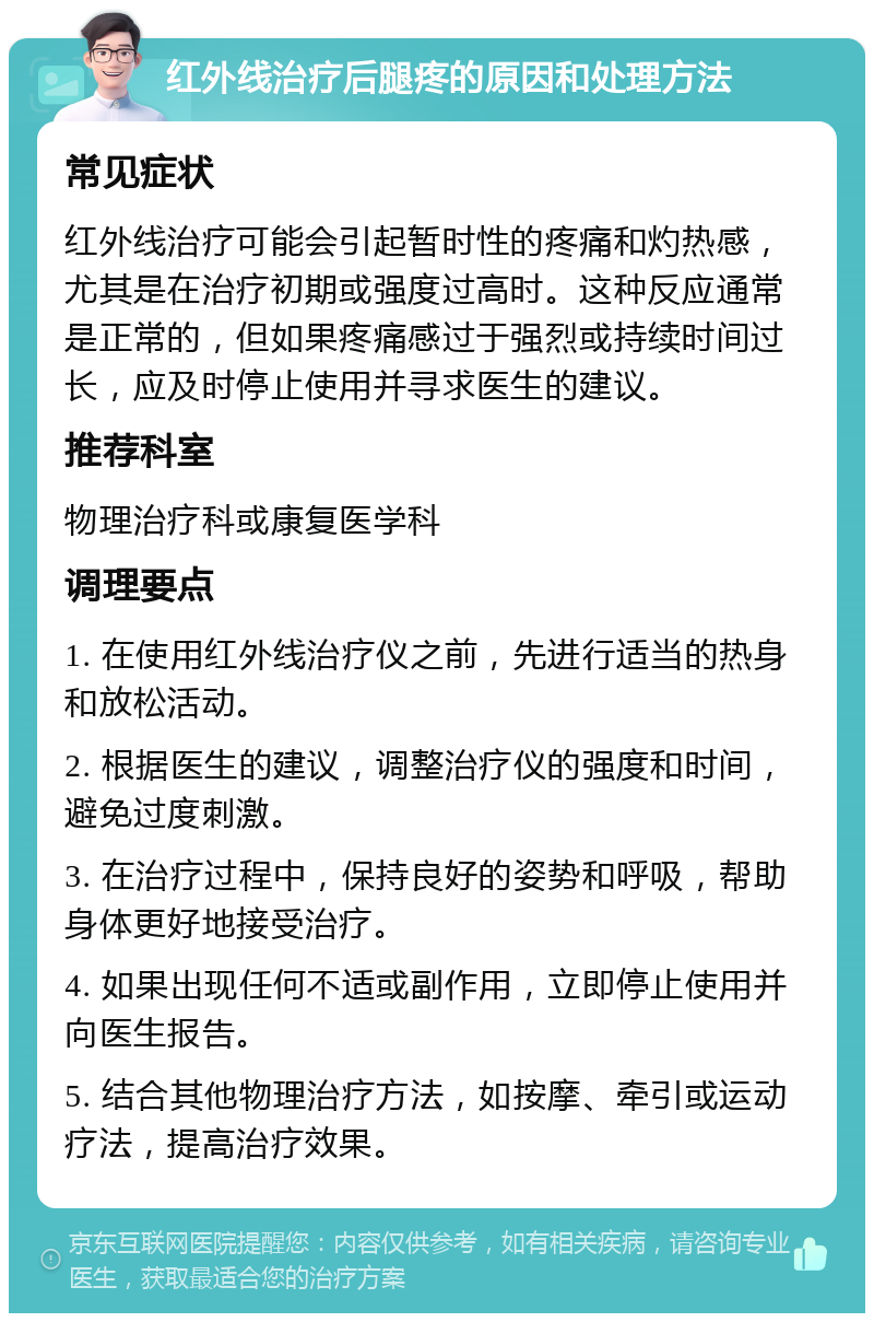 红外线治疗后腿疼的原因和处理方法 常见症状 红外线治疗可能会引起暂时性的疼痛和灼热感，尤其是在治疗初期或强度过高时。这种反应通常是正常的，但如果疼痛感过于强烈或持续时间过长，应及时停止使用并寻求医生的建议。 推荐科室 物理治疗科或康复医学科 调理要点 1. 在使用红外线治疗仪之前，先进行适当的热身和放松活动。 2. 根据医生的建议，调整治疗仪的强度和时间，避免过度刺激。 3. 在治疗过程中，保持良好的姿势和呼吸，帮助身体更好地接受治疗。 4. 如果出现任何不适或副作用，立即停止使用并向医生报告。 5. 结合其他物理治疗方法，如按摩、牵引或运动疗法，提高治疗效果。