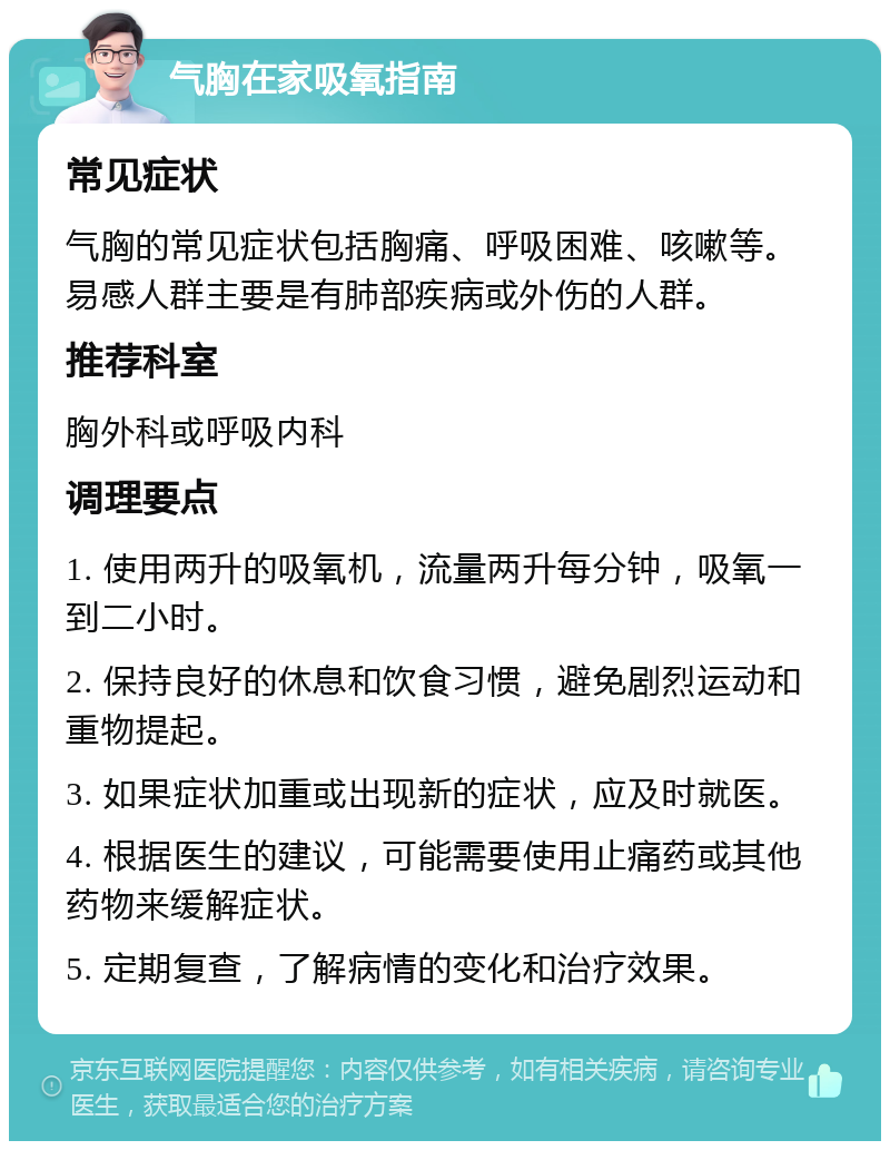 气胸在家吸氧指南 常见症状 气胸的常见症状包括胸痛、呼吸困难、咳嗽等。易感人群主要是有肺部疾病或外伤的人群。 推荐科室 胸外科或呼吸内科 调理要点 1. 使用两升的吸氧机，流量两升每分钟，吸氧一到二小时。 2. 保持良好的休息和饮食习惯，避免剧烈运动和重物提起。 3. 如果症状加重或出现新的症状，应及时就医。 4. 根据医生的建议，可能需要使用止痛药或其他药物来缓解症状。 5. 定期复查，了解病情的变化和治疗效果。