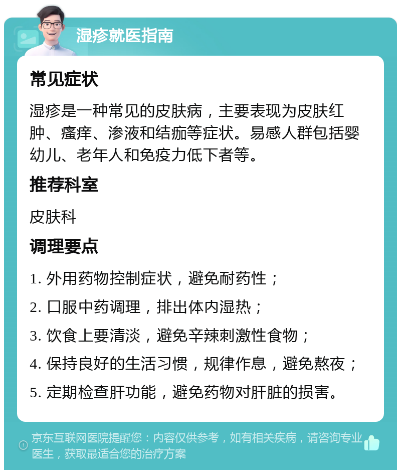 湿疹就医指南 常见症状 湿疹是一种常见的皮肤病，主要表现为皮肤红肿、瘙痒、渗液和结痂等症状。易感人群包括婴幼儿、老年人和免疫力低下者等。 推荐科室 皮肤科 调理要点 1. 外用药物控制症状，避免耐药性； 2. 口服中药调理，排出体内湿热； 3. 饮食上要清淡，避免辛辣刺激性食物； 4. 保持良好的生活习惯，规律作息，避免熬夜； 5. 定期检查肝功能，避免药物对肝脏的损害。