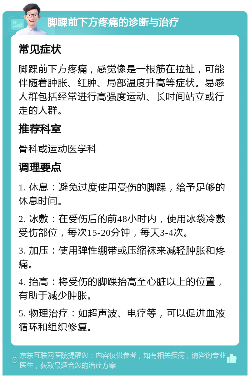 脚踝前下方疼痛的诊断与治疗 常见症状 脚踝前下方疼痛，感觉像是一根筋在拉扯，可能伴随着肿胀、红肿、局部温度升高等症状。易感人群包括经常进行高强度运动、长时间站立或行走的人群。 推荐科室 骨科或运动医学科 调理要点 1. 休息：避免过度使用受伤的脚踝，给予足够的休息时间。 2. 冰敷：在受伤后的前48小时内，使用冰袋冷敷受伤部位，每次15-20分钟，每天3-4次。 3. 加压：使用弹性绷带或压缩袜来减轻肿胀和疼痛。 4. 抬高：将受伤的脚踝抬高至心脏以上的位置，有助于减少肿胀。 5. 物理治疗：如超声波、电疗等，可以促进血液循环和组织修复。