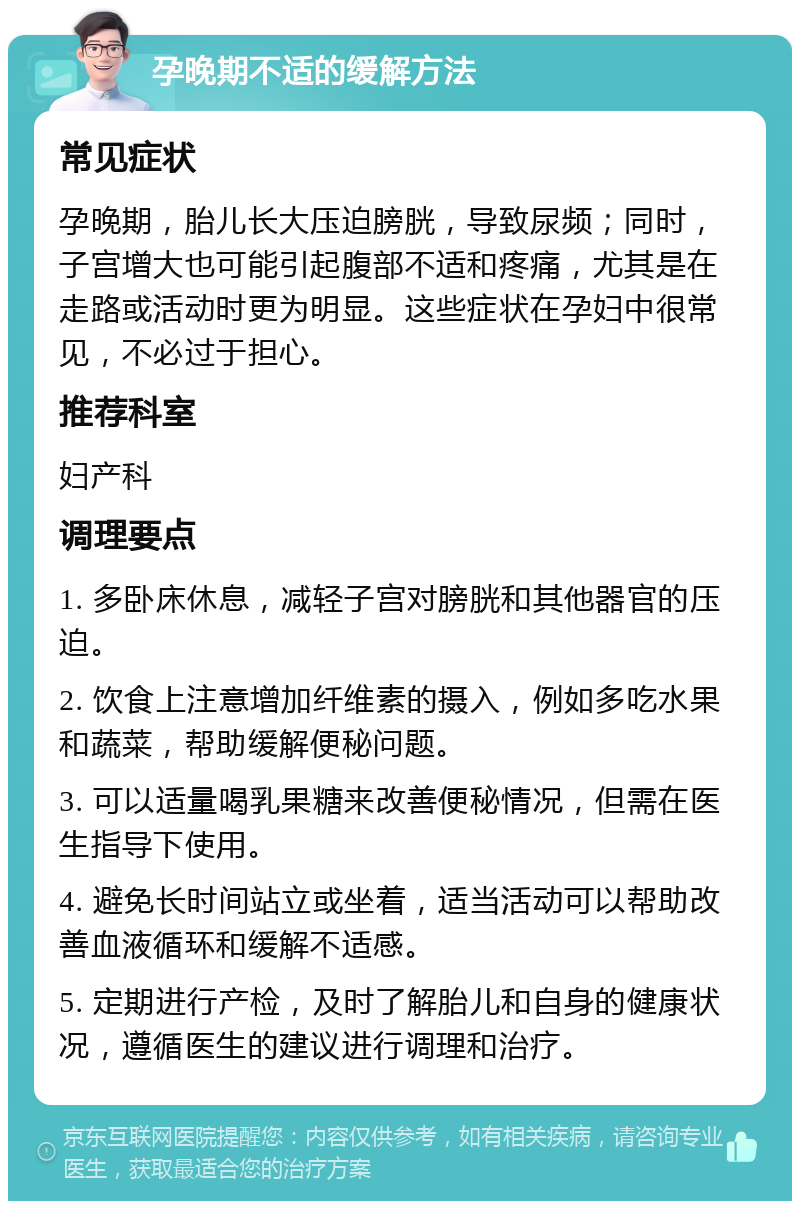 孕晚期不适的缓解方法 常见症状 孕晚期，胎儿长大压迫膀胱，导致尿频；同时，子宫增大也可能引起腹部不适和疼痛，尤其是在走路或活动时更为明显。这些症状在孕妇中很常见，不必过于担心。 推荐科室 妇产科 调理要点 1. 多卧床休息，减轻子宫对膀胱和其他器官的压迫。 2. 饮食上注意增加纤维素的摄入，例如多吃水果和蔬菜，帮助缓解便秘问题。 3. 可以适量喝乳果糖来改善便秘情况，但需在医生指导下使用。 4. 避免长时间站立或坐着，适当活动可以帮助改善血液循环和缓解不适感。 5. 定期进行产检，及时了解胎儿和自身的健康状况，遵循医生的建议进行调理和治疗。