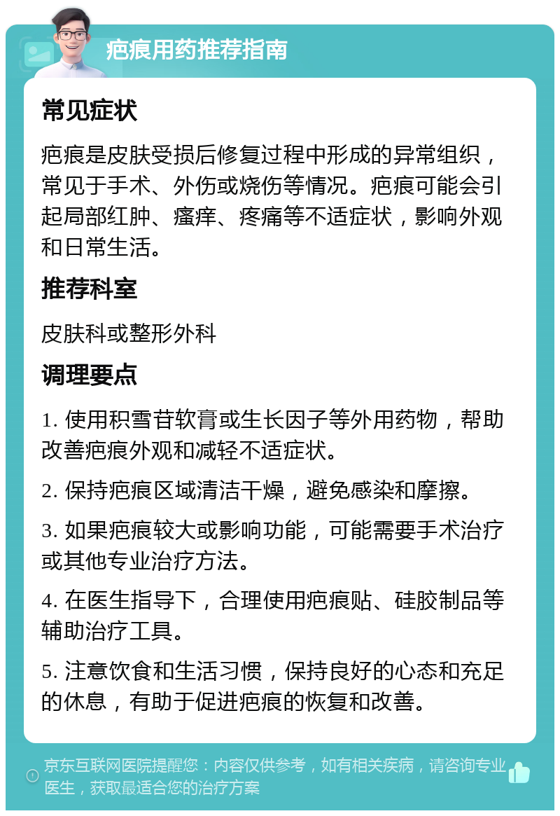 疤痕用药推荐指南 常见症状 疤痕是皮肤受损后修复过程中形成的异常组织，常见于手术、外伤或烧伤等情况。疤痕可能会引起局部红肿、瘙痒、疼痛等不适症状，影响外观和日常生活。 推荐科室 皮肤科或整形外科 调理要点 1. 使用积雪苷软膏或生长因子等外用药物，帮助改善疤痕外观和减轻不适症状。 2. 保持疤痕区域清洁干燥，避免感染和摩擦。 3. 如果疤痕较大或影响功能，可能需要手术治疗或其他专业治疗方法。 4. 在医生指导下，合理使用疤痕贴、硅胶制品等辅助治疗工具。 5. 注意饮食和生活习惯，保持良好的心态和充足的休息，有助于促进疤痕的恢复和改善。