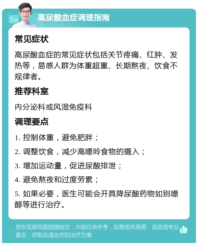 高尿酸血症调理指南 常见症状 高尿酸血症的常见症状包括关节疼痛、红肿、发热等，易感人群为体重超重、长期熬夜、饮食不规律者。 推荐科室 内分泌科或风湿免疫科 调理要点 1. 控制体重，避免肥胖； 2. 调整饮食，减少高嘌呤食物的摄入； 3. 增加运动量，促进尿酸排泄； 4. 避免熬夜和过度劳累； 5. 如果必要，医生可能会开具降尿酸药物如别嘌醇等进行治疗。