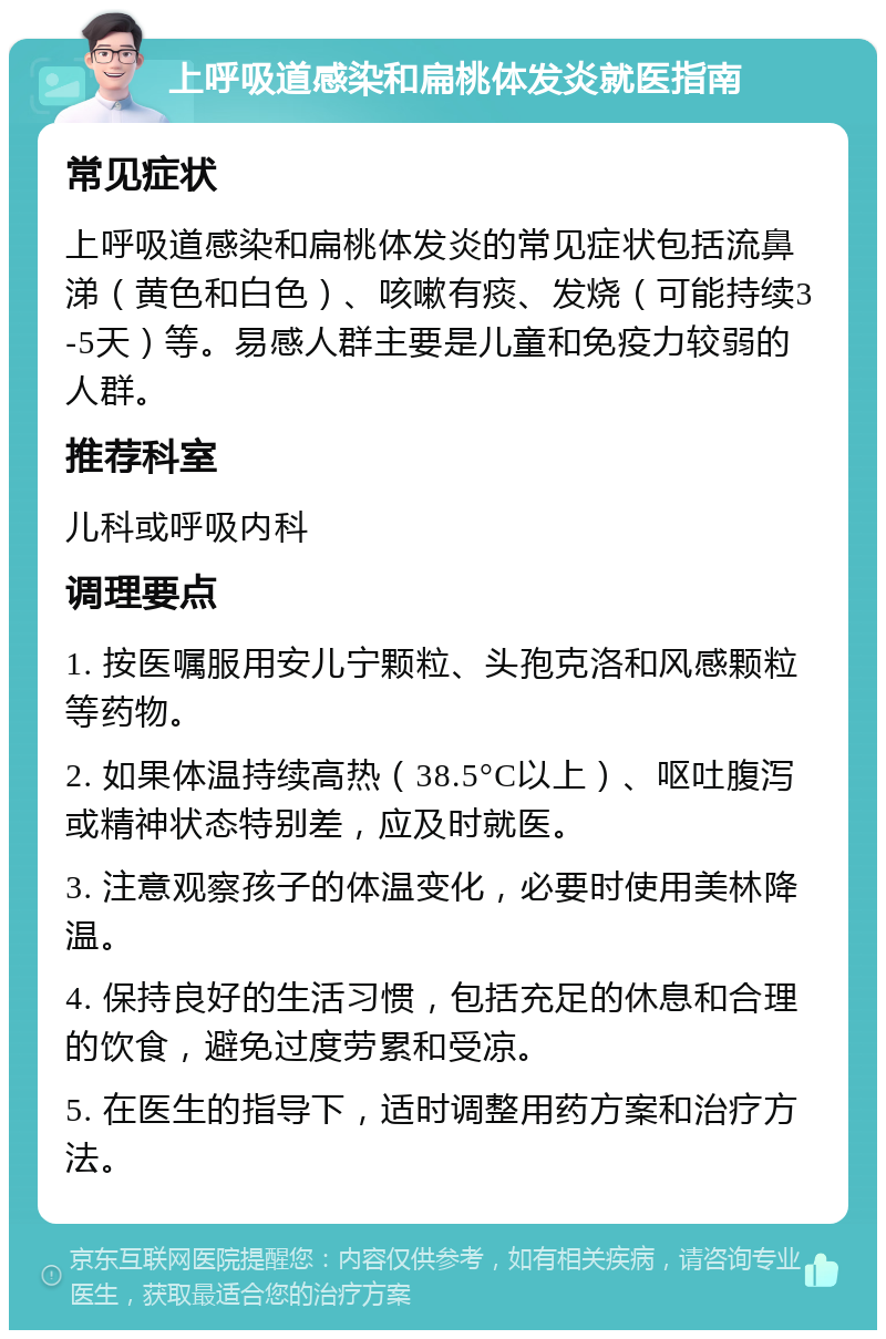 上呼吸道感染和扁桃体发炎就医指南 常见症状 上呼吸道感染和扁桃体发炎的常见症状包括流鼻涕（黄色和白色）、咳嗽有痰、发烧（可能持续3-5天）等。易感人群主要是儿童和免疫力较弱的人群。 推荐科室 儿科或呼吸内科 调理要点 1. 按医嘱服用安儿宁颗粒、头孢克洛和风感颗粒等药物。 2. 如果体温持续高热（38.5°C以上）、呕吐腹泻或精神状态特别差，应及时就医。 3. 注意观察孩子的体温变化，必要时使用美林降温。 4. 保持良好的生活习惯，包括充足的休息和合理的饮食，避免过度劳累和受凉。 5. 在医生的指导下，适时调整用药方案和治疗方法。