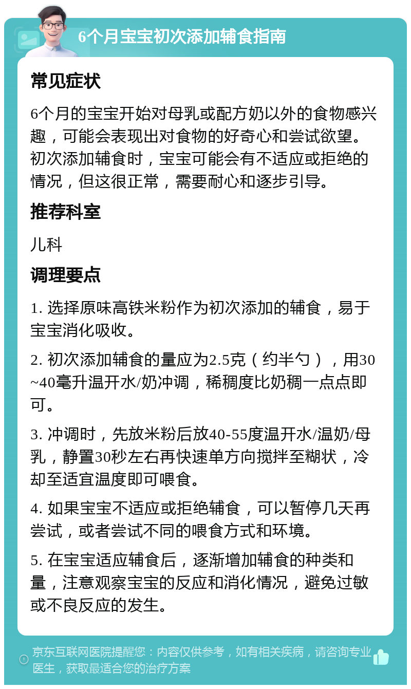 6个月宝宝初次添加辅食指南 常见症状 6个月的宝宝开始对母乳或配方奶以外的食物感兴趣，可能会表现出对食物的好奇心和尝试欲望。初次添加辅食时，宝宝可能会有不适应或拒绝的情况，但这很正常，需要耐心和逐步引导。 推荐科室 儿科 调理要点 1. 选择原味高铁米粉作为初次添加的辅食，易于宝宝消化吸收。 2. 初次添加辅食的量应为2.5克（约半勺），用30~40毫升温开水/奶冲调，稀稠度比奶稠一点点即可。 3. 冲调时，先放米粉后放40-55度温开水/温奶/母乳，静置30秒左右再快速单方向搅拌至糊状，冷却至适宜温度即可喂食。 4. 如果宝宝不适应或拒绝辅食，可以暂停几天再尝试，或者尝试不同的喂食方式和环境。 5. 在宝宝适应辅食后，逐渐增加辅食的种类和量，注意观察宝宝的反应和消化情况，避免过敏或不良反应的发生。