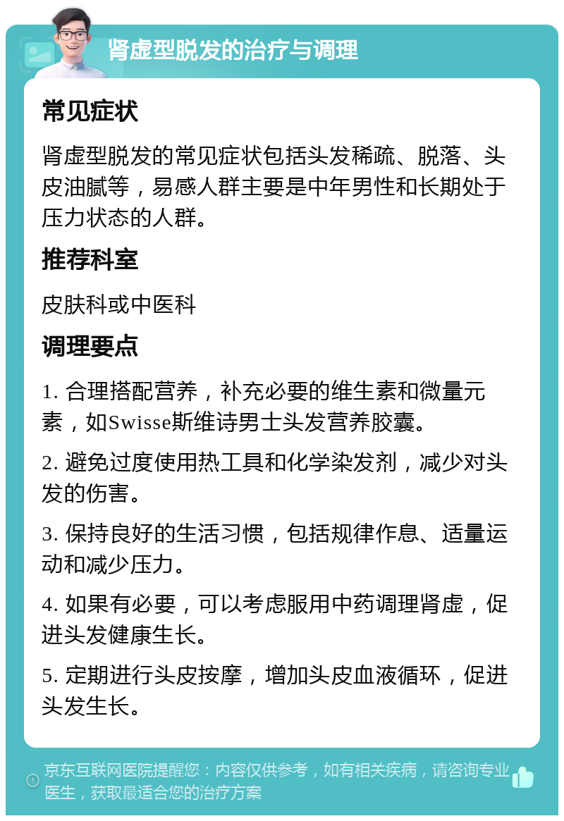 肾虚型脱发的治疗与调理 常见症状 肾虚型脱发的常见症状包括头发稀疏、脱落、头皮油腻等，易感人群主要是中年男性和长期处于压力状态的人群。 推荐科室 皮肤科或中医科 调理要点 1. 合理搭配营养，补充必要的维生素和微量元素，如Swisse斯维诗男士头发营养胶囊。 2. 避免过度使用热工具和化学染发剂，减少对头发的伤害。 3. 保持良好的生活习惯，包括规律作息、适量运动和减少压力。 4. 如果有必要，可以考虑服用中药调理肾虚，促进头发健康生长。 5. 定期进行头皮按摩，增加头皮血液循环，促进头发生长。