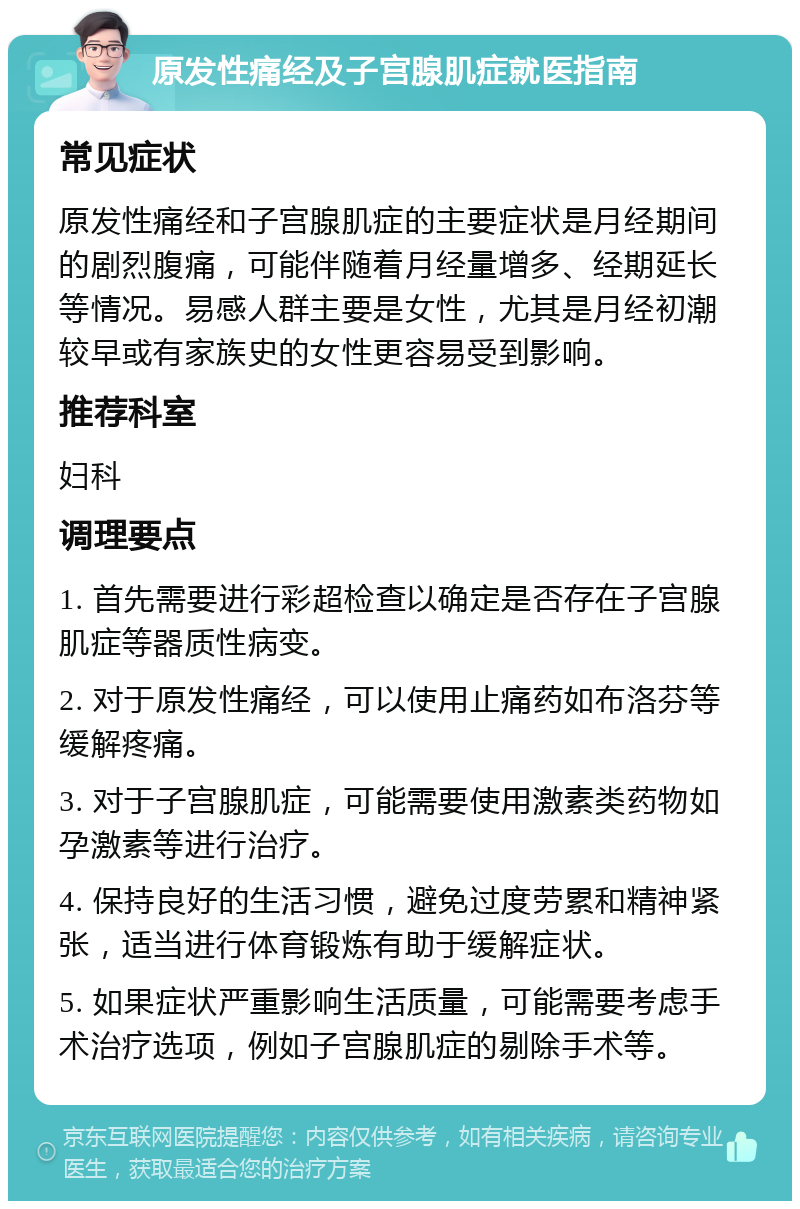 原发性痛经及子宫腺肌症就医指南 常见症状 原发性痛经和子宫腺肌症的主要症状是月经期间的剧烈腹痛，可能伴随着月经量增多、经期延长等情况。易感人群主要是女性，尤其是月经初潮较早或有家族史的女性更容易受到影响。 推荐科室 妇科 调理要点 1. 首先需要进行彩超检查以确定是否存在子宫腺肌症等器质性病变。 2. 对于原发性痛经，可以使用止痛药如布洛芬等缓解疼痛。 3. 对于子宫腺肌症，可能需要使用激素类药物如孕激素等进行治疗。 4. 保持良好的生活习惯，避免过度劳累和精神紧张，适当进行体育锻炼有助于缓解症状。 5. 如果症状严重影响生活质量，可能需要考虑手术治疗选项，例如子宫腺肌症的剔除手术等。