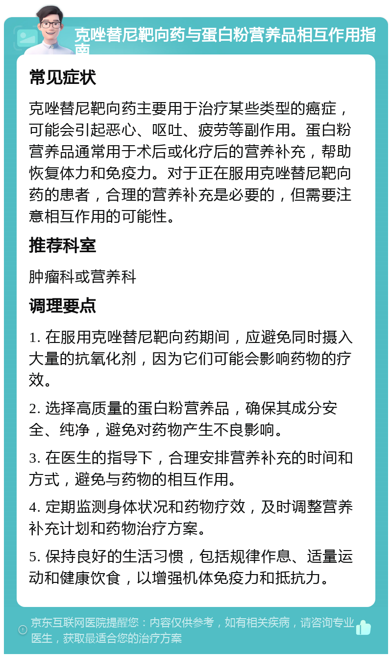 克唑替尼靶向药与蛋白粉营养品相互作用指南 常见症状 克唑替尼靶向药主要用于治疗某些类型的癌症，可能会引起恶心、呕吐、疲劳等副作用。蛋白粉营养品通常用于术后或化疗后的营养补充，帮助恢复体力和免疫力。对于正在服用克唑替尼靶向药的患者，合理的营养补充是必要的，但需要注意相互作用的可能性。 推荐科室 肿瘤科或营养科 调理要点 1. 在服用克唑替尼靶向药期间，应避免同时摄入大量的抗氧化剂，因为它们可能会影响药物的疗效。 2. 选择高质量的蛋白粉营养品，确保其成分安全、纯净，避免对药物产生不良影响。 3. 在医生的指导下，合理安排营养补充的时间和方式，避免与药物的相互作用。 4. 定期监测身体状况和药物疗效，及时调整营养补充计划和药物治疗方案。 5. 保持良好的生活习惯，包括规律作息、适量运动和健康饮食，以增强机体免疫力和抵抗力。