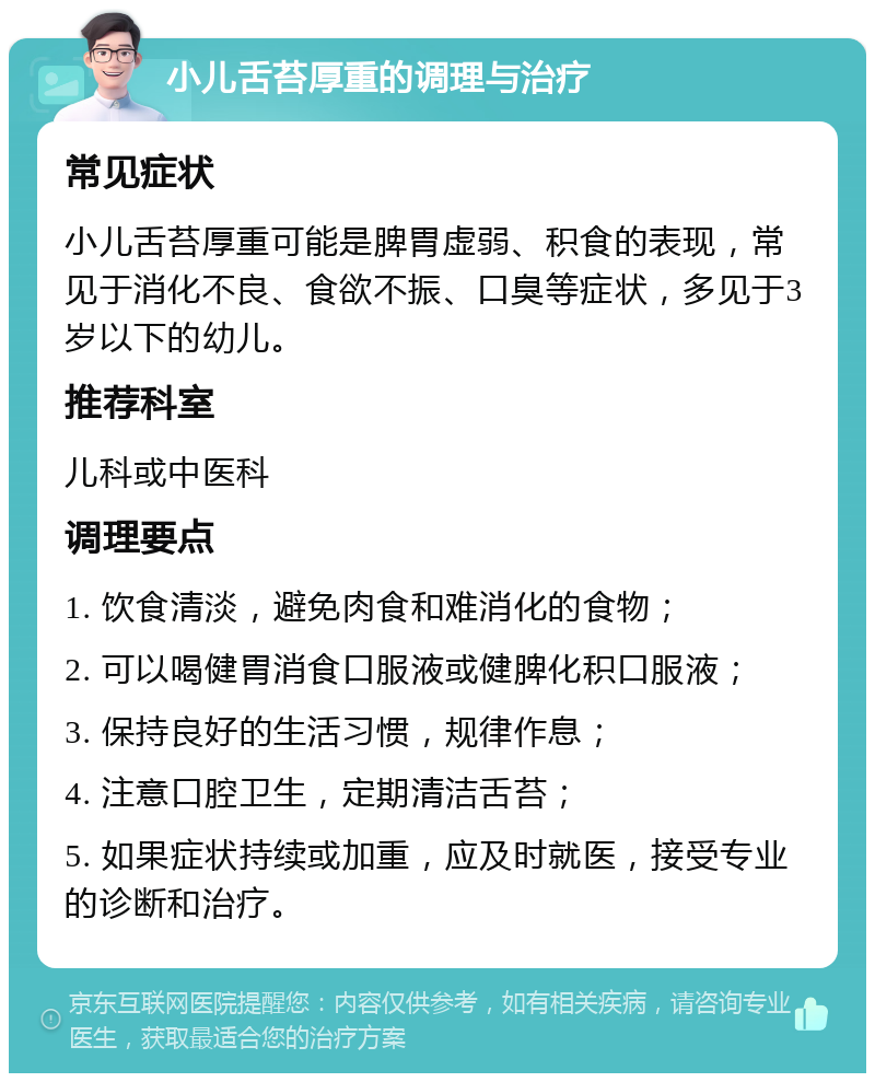 小儿舌苔厚重的调理与治疗 常见症状 小儿舌苔厚重可能是脾胃虚弱、积食的表现，常见于消化不良、食欲不振、口臭等症状，多见于3岁以下的幼儿。 推荐科室 儿科或中医科 调理要点 1. 饮食清淡，避免肉食和难消化的食物； 2. 可以喝健胃消食口服液或健脾化积口服液； 3. 保持良好的生活习惯，规律作息； 4. 注意口腔卫生，定期清洁舌苔； 5. 如果症状持续或加重，应及时就医，接受专业的诊断和治疗。