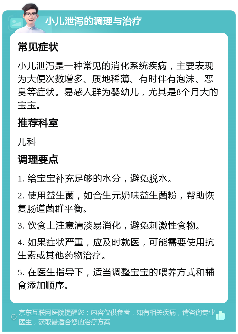 小儿泄泻的调理与治疗 常见症状 小儿泄泻是一种常见的消化系统疾病，主要表现为大便次数增多、质地稀薄、有时伴有泡沫、恶臭等症状。易感人群为婴幼儿，尤其是8个月大的宝宝。 推荐科室 儿科 调理要点 1. 给宝宝补充足够的水分，避免脱水。 2. 使用益生菌，如合生元奶味益生菌粉，帮助恢复肠道菌群平衡。 3. 饮食上注意清淡易消化，避免刺激性食物。 4. 如果症状严重，应及时就医，可能需要使用抗生素或其他药物治疗。 5. 在医生指导下，适当调整宝宝的喂养方式和辅食添加顺序。