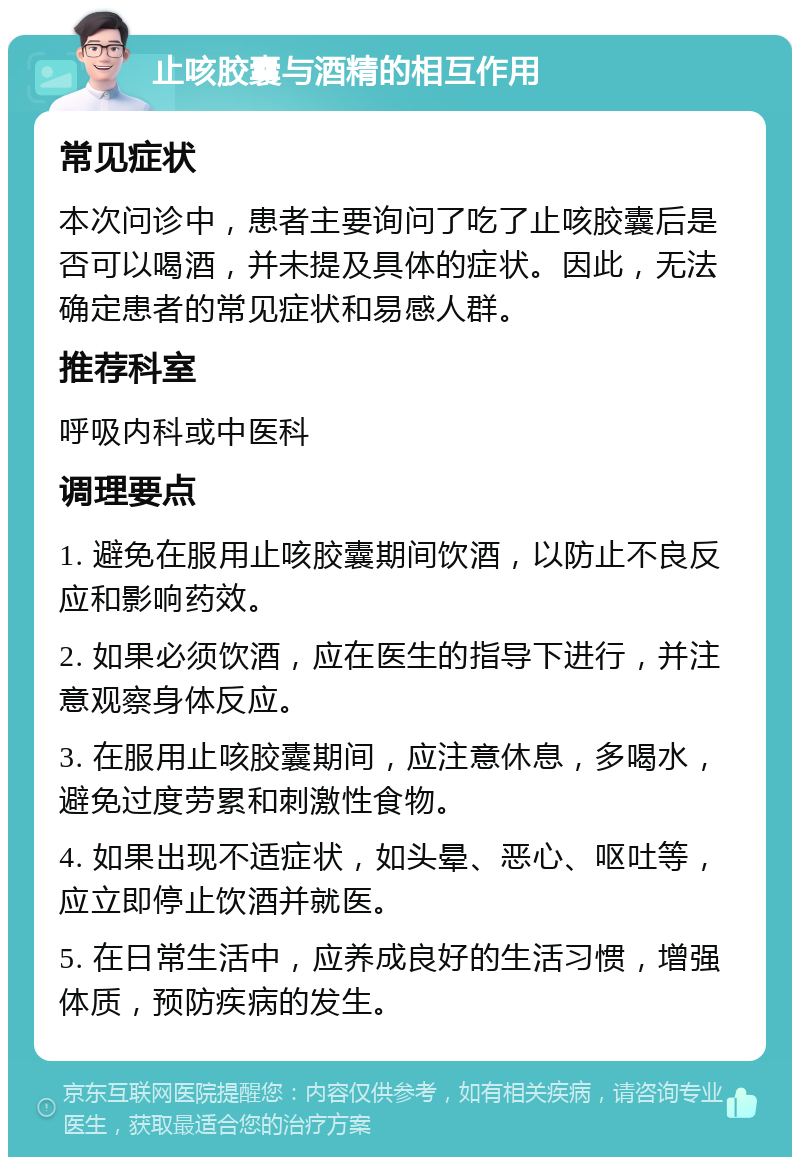 止咳胶囊与酒精的相互作用 常见症状 本次问诊中，患者主要询问了吃了止咳胶囊后是否可以喝酒，并未提及具体的症状。因此，无法确定患者的常见症状和易感人群。 推荐科室 呼吸内科或中医科 调理要点 1. 避免在服用止咳胶囊期间饮酒，以防止不良反应和影响药效。 2. 如果必须饮酒，应在医生的指导下进行，并注意观察身体反应。 3. 在服用止咳胶囊期间，应注意休息，多喝水，避免过度劳累和刺激性食物。 4. 如果出现不适症状，如头晕、恶心、呕吐等，应立即停止饮酒并就医。 5. 在日常生活中，应养成良好的生活习惯，增强体质，预防疾病的发生。