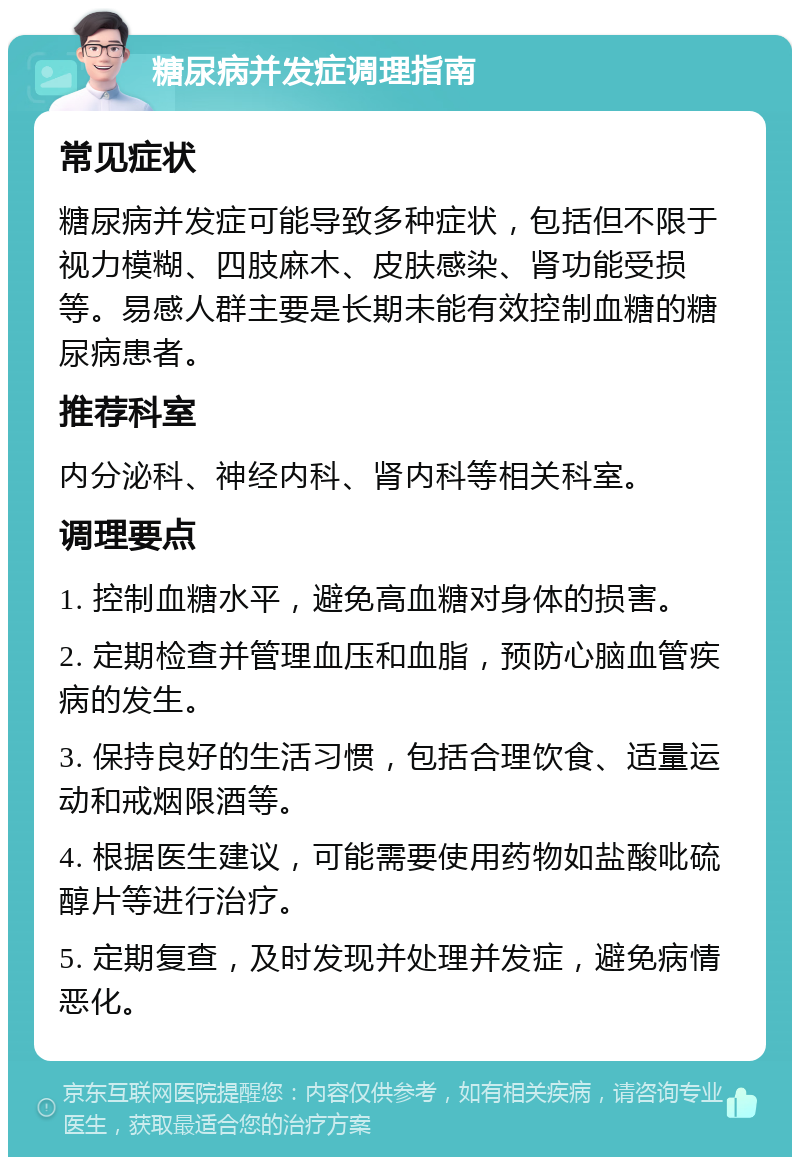 糖尿病并发症调理指南 常见症状 糖尿病并发症可能导致多种症状，包括但不限于视力模糊、四肢麻木、皮肤感染、肾功能受损等。易感人群主要是长期未能有效控制血糖的糖尿病患者。 推荐科室 内分泌科、神经内科、肾内科等相关科室。 调理要点 1. 控制血糖水平，避免高血糖对身体的损害。 2. 定期检查并管理血压和血脂，预防心脑血管疾病的发生。 3. 保持良好的生活习惯，包括合理饮食、适量运动和戒烟限酒等。 4. 根据医生建议，可能需要使用药物如盐酸吡硫醇片等进行治疗。 5. 定期复查，及时发现并处理并发症，避免病情恶化。