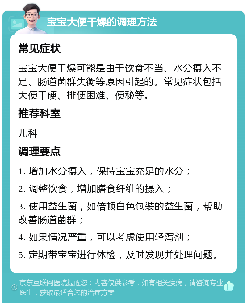 宝宝大便干燥的调理方法 常见症状 宝宝大便干燥可能是由于饮食不当、水分摄入不足、肠道菌群失衡等原因引起的。常见症状包括大便干硬、排便困难、便秘等。 推荐科室 儿科 调理要点 1. 增加水分摄入，保持宝宝充足的水分； 2. 调整饮食，增加膳食纤维的摄入； 3. 使用益生菌，如倍顿白色包装的益生菌，帮助改善肠道菌群； 4. 如果情况严重，可以考虑使用轻泻剂； 5. 定期带宝宝进行体检，及时发现并处理问题。