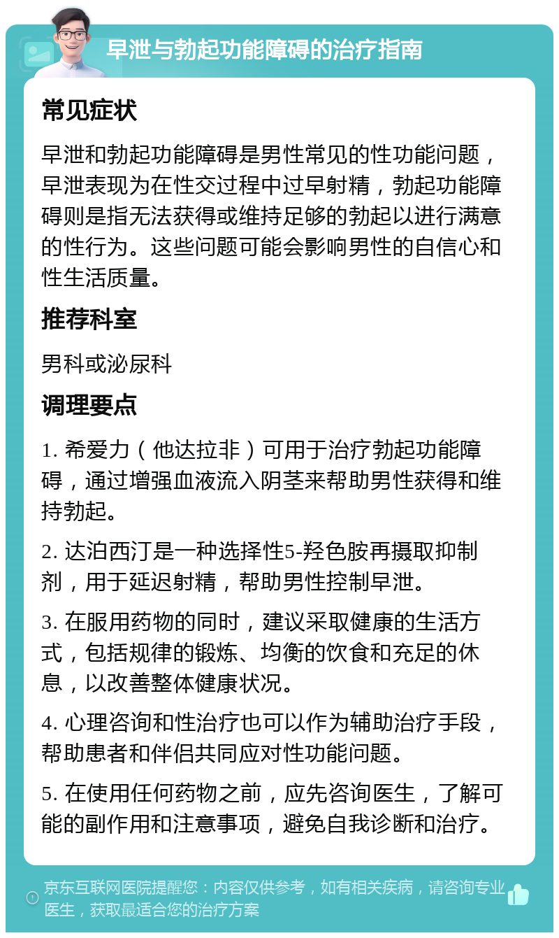 早泄与勃起功能障碍的治疗指南 常见症状 早泄和勃起功能障碍是男性常见的性功能问题，早泄表现为在性交过程中过早射精，勃起功能障碍则是指无法获得或维持足够的勃起以进行满意的性行为。这些问题可能会影响男性的自信心和性生活质量。 推荐科室 男科或泌尿科 调理要点 1. 希爱力（他达拉非）可用于治疗勃起功能障碍，通过增强血液流入阴茎来帮助男性获得和维持勃起。 2. 达泊西汀是一种选择性5-羟色胺再摄取抑制剂，用于延迟射精，帮助男性控制早泄。 3. 在服用药物的同时，建议采取健康的生活方式，包括规律的锻炼、均衡的饮食和充足的休息，以改善整体健康状况。 4. 心理咨询和性治疗也可以作为辅助治疗手段，帮助患者和伴侣共同应对性功能问题。 5. 在使用任何药物之前，应先咨询医生，了解可能的副作用和注意事项，避免自我诊断和治疗。