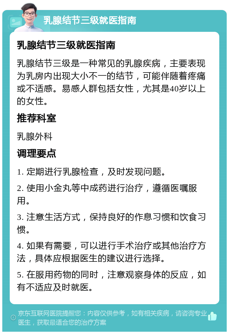 乳腺结节三级就医指南 乳腺结节三级就医指南 乳腺结节三级是一种常见的乳腺疾病，主要表现为乳房内出现大小不一的结节，可能伴随着疼痛或不适感。易感人群包括女性，尤其是40岁以上的女性。 推荐科室 乳腺外科 调理要点 1. 定期进行乳腺检查，及时发现问题。 2. 使用小金丸等中成药进行治疗，遵循医嘱服用。 3. 注意生活方式，保持良好的作息习惯和饮食习惯。 4. 如果有需要，可以进行手术治疗或其他治疗方法，具体应根据医生的建议进行选择。 5. 在服用药物的同时，注意观察身体的反应，如有不适应及时就医。