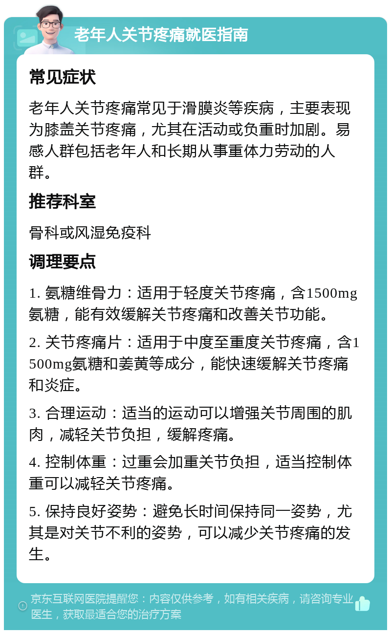 老年人关节疼痛就医指南 常见症状 老年人关节疼痛常见于滑膜炎等疾病，主要表现为膝盖关节疼痛，尤其在活动或负重时加剧。易感人群包括老年人和长期从事重体力劳动的人群。 推荐科室 骨科或风湿免疫科 调理要点 1. 氨糖维骨力：适用于轻度关节疼痛，含1500mg氨糖，能有效缓解关节疼痛和改善关节功能。 2. 关节疼痛片：适用于中度至重度关节疼痛，含1500mg氨糖和姜黄等成分，能快速缓解关节疼痛和炎症。 3. 合理运动：适当的运动可以增强关节周围的肌肉，减轻关节负担，缓解疼痛。 4. 控制体重：过重会加重关节负担，适当控制体重可以减轻关节疼痛。 5. 保持良好姿势：避免长时间保持同一姿势，尤其是对关节不利的姿势，可以减少关节疼痛的发生。