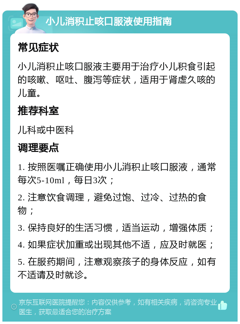 小儿消积止咳口服液使用指南 常见症状 小儿消积止咳口服液主要用于治疗小儿积食引起的咳嗽、呕吐、腹泻等症状，适用于肾虚久咳的儿童。 推荐科室 儿科或中医科 调理要点 1. 按照医嘱正确使用小儿消积止咳口服液，通常每次5-10ml，每日3次； 2. 注意饮食调理，避免过饱、过冷、过热的食物； 3. 保持良好的生活习惯，适当运动，增强体质； 4. 如果症状加重或出现其他不适，应及时就医； 5. 在服药期间，注意观察孩子的身体反应，如有不适请及时就诊。