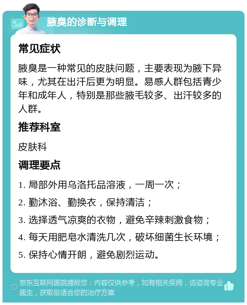 腋臭的诊断与调理 常见症状 腋臭是一种常见的皮肤问题，主要表现为腋下异味，尤其在出汗后更为明显。易感人群包括青少年和成年人，特别是那些腋毛较多、出汗较多的人群。 推荐科室 皮肤科 调理要点 1. 局部外用乌洛托品溶液，一周一次； 2. 勤沐浴、勤换衣，保持清洁； 3. 选择透气凉爽的衣物，避免辛辣刺激食物； 4. 每天用肥皂水清洗几次，破坏细菌生长环境； 5. 保持心情开朗，避免剧烈运动。