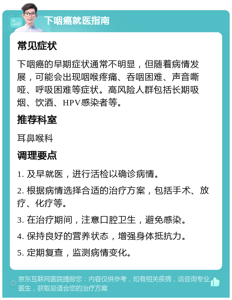 下咽癌就医指南 常见症状 下咽癌的早期症状通常不明显，但随着病情发展，可能会出现咽喉疼痛、吞咽困难、声音嘶哑、呼吸困难等症状。高风险人群包括长期吸烟、饮酒、HPV感染者等。 推荐科室 耳鼻喉科 调理要点 1. 及早就医，进行活检以确诊病情。 2. 根据病情选择合适的治疗方案，包括手术、放疗、化疗等。 3. 在治疗期间，注意口腔卫生，避免感染。 4. 保持良好的营养状态，增强身体抵抗力。 5. 定期复查，监测病情变化。