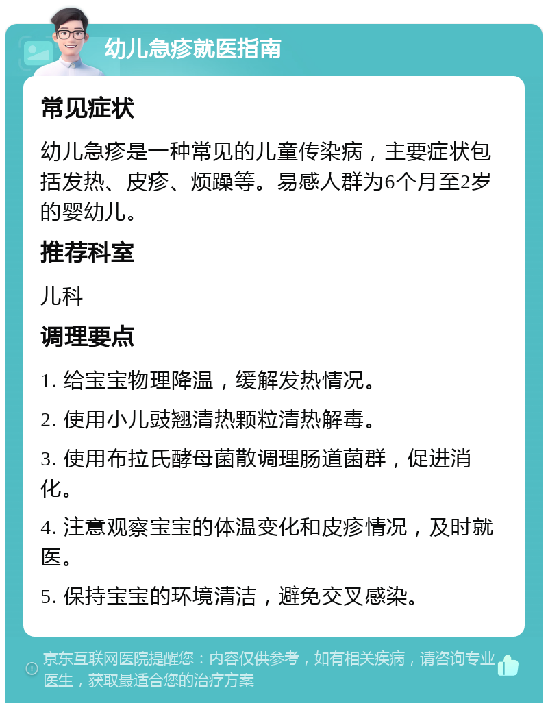 幼儿急疹就医指南 常见症状 幼儿急疹是一种常见的儿童传染病，主要症状包括发热、皮疹、烦躁等。易感人群为6个月至2岁的婴幼儿。 推荐科室 儿科 调理要点 1. 给宝宝物理降温，缓解发热情况。 2. 使用小儿豉翘清热颗粒清热解毒。 3. 使用布拉氏酵母菌散调理肠道菌群，促进消化。 4. 注意观察宝宝的体温变化和皮疹情况，及时就医。 5. 保持宝宝的环境清洁，避免交叉感染。