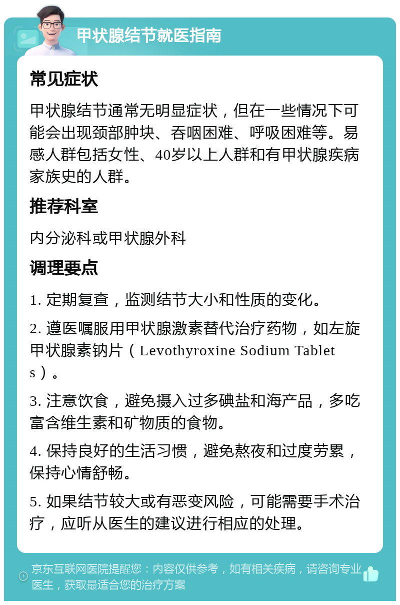 甲状腺结节就医指南 常见症状 甲状腺结节通常无明显症状，但在一些情况下可能会出现颈部肿块、吞咽困难、呼吸困难等。易感人群包括女性、40岁以上人群和有甲状腺疾病家族史的人群。 推荐科室 内分泌科或甲状腺外科 调理要点 1. 定期复查，监测结节大小和性质的变化。 2. 遵医嘱服用甲状腺激素替代治疗药物，如左旋甲状腺素钠片（Levothyroxine Sodium Tablets）。 3. 注意饮食，避免摄入过多碘盐和海产品，多吃富含维生素和矿物质的食物。 4. 保持良好的生活习惯，避免熬夜和过度劳累，保持心情舒畅。 5. 如果结节较大或有恶变风险，可能需要手术治疗，应听从医生的建议进行相应的处理。