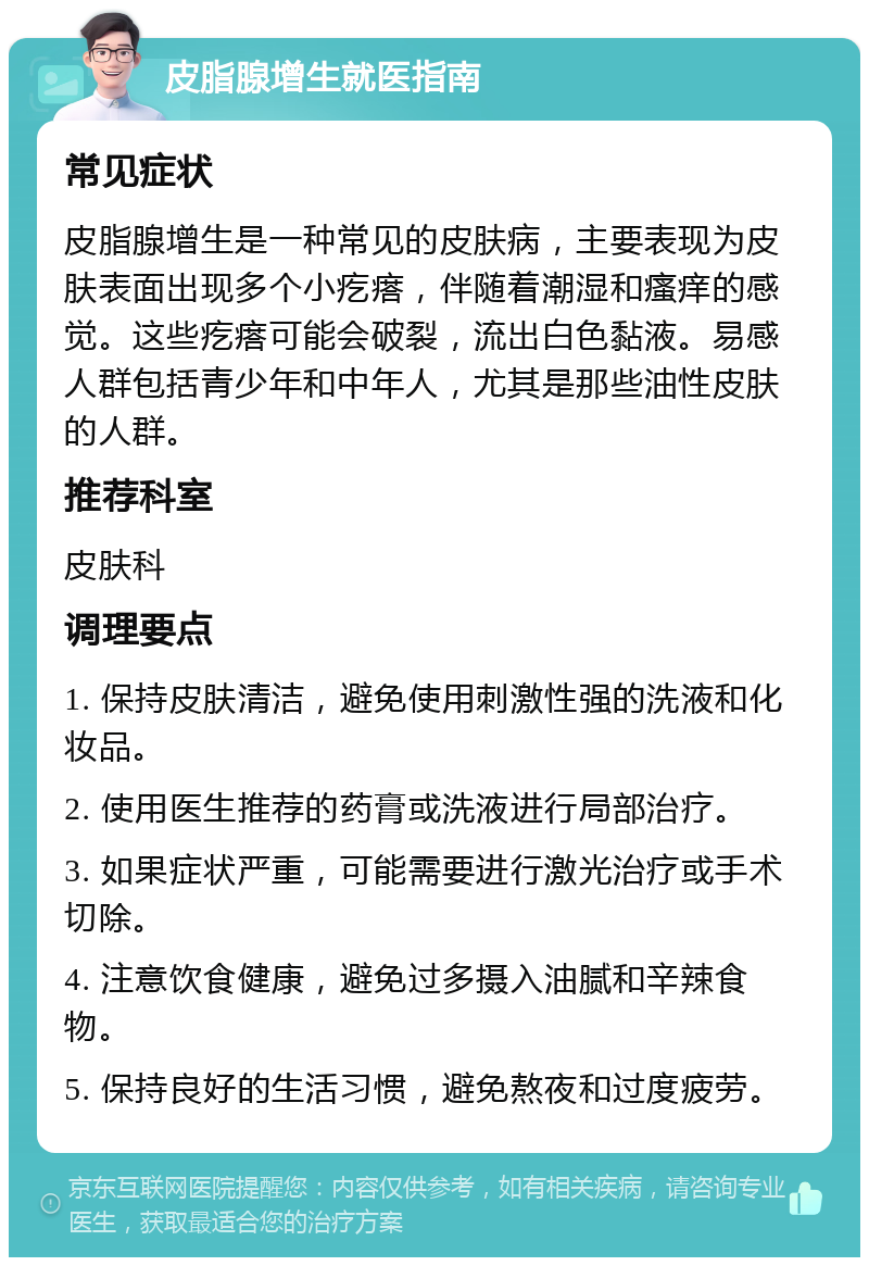 皮脂腺增生就医指南 常见症状 皮脂腺增生是一种常见的皮肤病，主要表现为皮肤表面出现多个小疙瘩，伴随着潮湿和瘙痒的感觉。这些疙瘩可能会破裂，流出白色黏液。易感人群包括青少年和中年人，尤其是那些油性皮肤的人群。 推荐科室 皮肤科 调理要点 1. 保持皮肤清洁，避免使用刺激性强的洗液和化妆品。 2. 使用医生推荐的药膏或洗液进行局部治疗。 3. 如果症状严重，可能需要进行激光治疗或手术切除。 4. 注意饮食健康，避免过多摄入油腻和辛辣食物。 5. 保持良好的生活习惯，避免熬夜和过度疲劳。