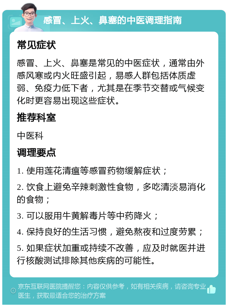 感冒、上火、鼻塞的中医调理指南 常见症状 感冒、上火、鼻塞是常见的中医症状，通常由外感风寒或内火旺盛引起，易感人群包括体质虚弱、免疫力低下者，尤其是在季节交替或气候变化时更容易出现这些症状。 推荐科室 中医科 调理要点 1. 使用莲花清瘟等感冒药物缓解症状； 2. 饮食上避免辛辣刺激性食物，多吃清淡易消化的食物； 3. 可以服用牛黄解毒片等中药降火； 4. 保持良好的生活习惯，避免熬夜和过度劳累； 5. 如果症状加重或持续不改善，应及时就医并进行核酸测试排除其他疾病的可能性。