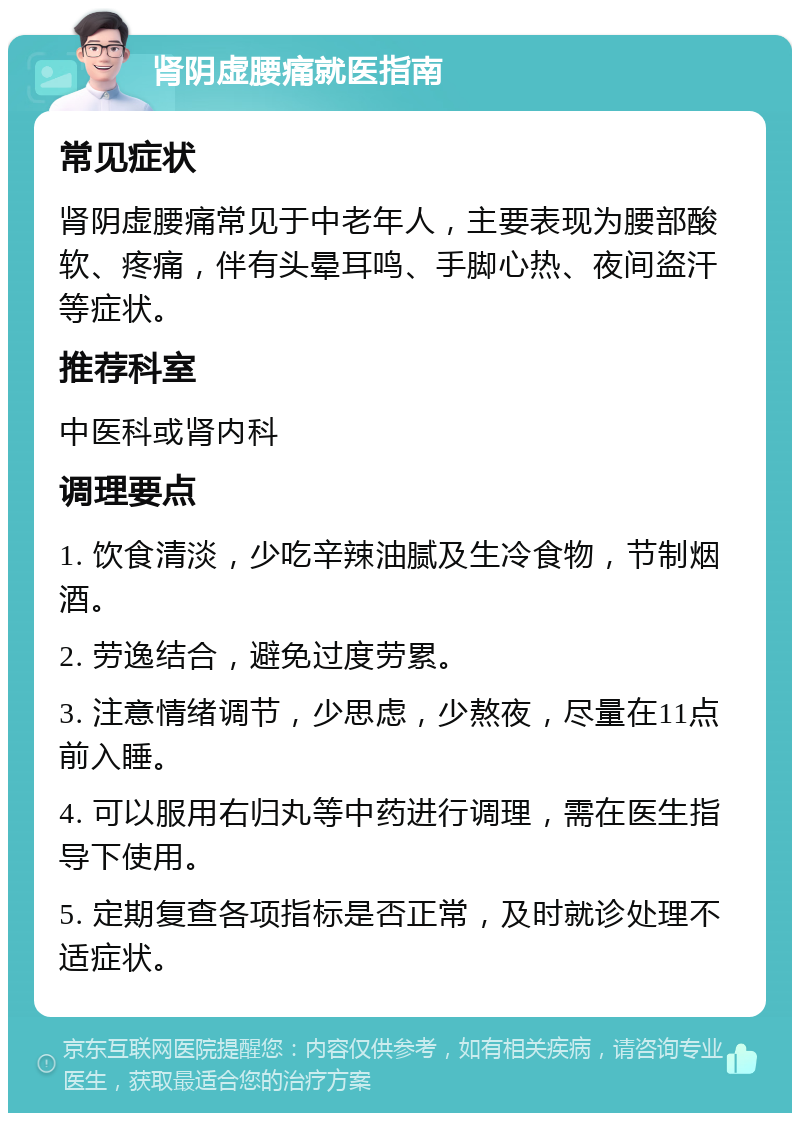 肾阴虚腰痛就医指南 常见症状 肾阴虚腰痛常见于中老年人，主要表现为腰部酸软、疼痛，伴有头晕耳鸣、手脚心热、夜间盗汗等症状。 推荐科室 中医科或肾内科 调理要点 1. 饮食清淡，少吃辛辣油腻及生冷食物，节制烟酒。 2. 劳逸结合，避免过度劳累。 3. 注意情绪调节，少思虑，少熬夜，尽量在11点前入睡。 4. 可以服用右归丸等中药进行调理，需在医生指导下使用。 5. 定期复查各项指标是否正常，及时就诊处理不适症状。