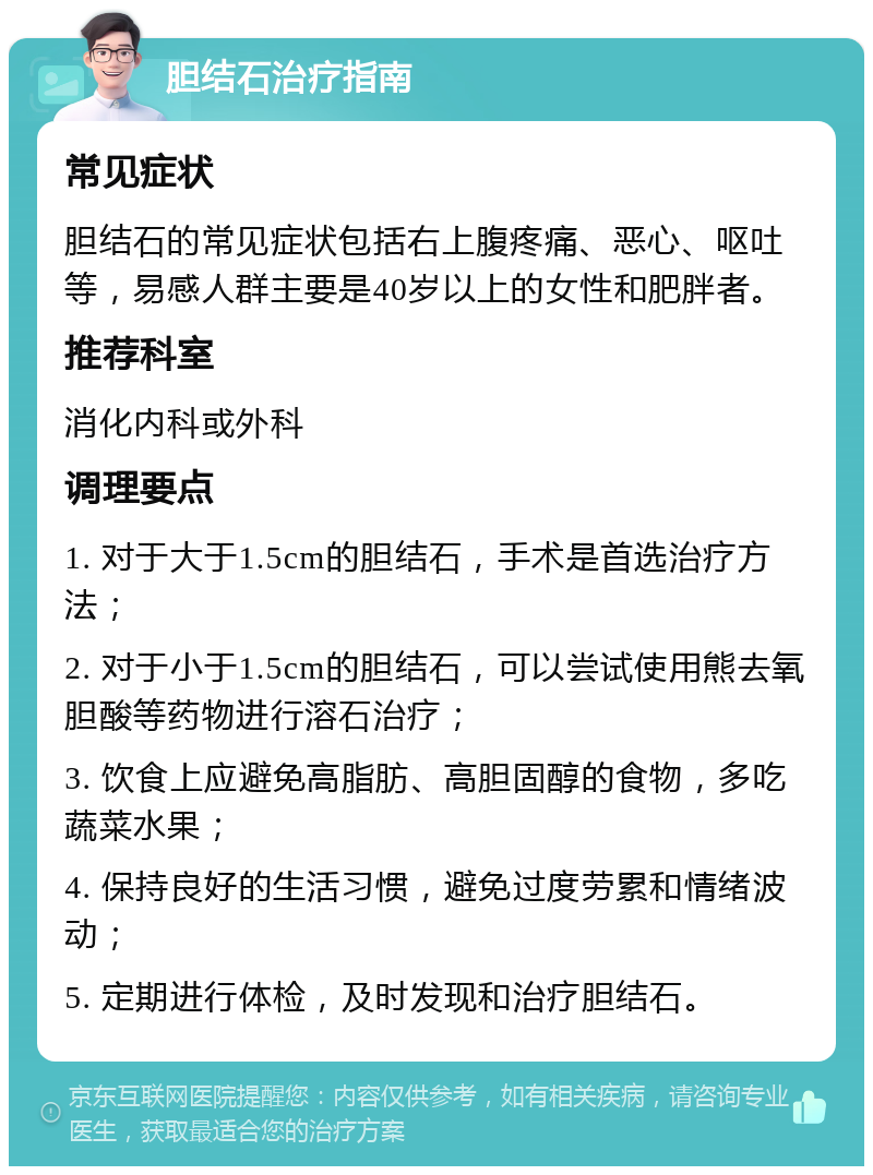 胆结石治疗指南 常见症状 胆结石的常见症状包括右上腹疼痛、恶心、呕吐等，易感人群主要是40岁以上的女性和肥胖者。 推荐科室 消化内科或外科 调理要点 1. 对于大于1.5cm的胆结石，手术是首选治疗方法； 2. 对于小于1.5cm的胆结石，可以尝试使用熊去氧胆酸等药物进行溶石治疗； 3. 饮食上应避免高脂肪、高胆固醇的食物，多吃蔬菜水果； 4. 保持良好的生活习惯，避免过度劳累和情绪波动； 5. 定期进行体检，及时发现和治疗胆结石。