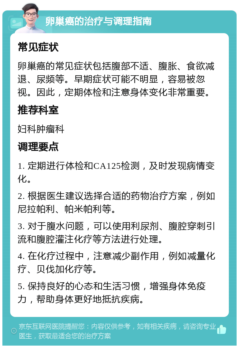 卵巢癌的治疗与调理指南 常见症状 卵巢癌的常见症状包括腹部不适、腹胀、食欲减退、尿频等。早期症状可能不明显，容易被忽视。因此，定期体检和注意身体变化非常重要。 推荐科室 妇科肿瘤科 调理要点 1. 定期进行体检和CA125检测，及时发现病情变化。 2. 根据医生建议选择合适的药物治疗方案，例如尼拉帕利、帕米帕利等。 3. 对于腹水问题，可以使用利尿剂、腹腔穿刺引流和腹腔灌注化疗等方法进行处理。 4. 在化疗过程中，注意减少副作用，例如减量化疗、贝伐加化疗等。 5. 保持良好的心态和生活习惯，增强身体免疫力，帮助身体更好地抵抗疾病。