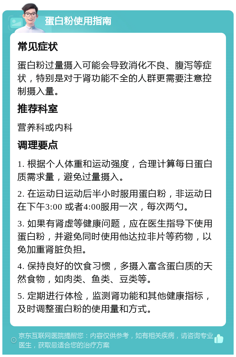 蛋白粉使用指南 常见症状 蛋白粉过量摄入可能会导致消化不良、腹泻等症状，特别是对于肾功能不全的人群更需要注意控制摄入量。 推荐科室 营养科或内科 调理要点 1. 根据个人体重和运动强度，合理计算每日蛋白质需求量，避免过量摄入。 2. 在运动日运动后半小时服用蛋白粉，非运动日在下午3:00 或者4:00服用一次，每次两勺。 3. 如果有肾虚等健康问题，应在医生指导下使用蛋白粉，并避免同时使用他达拉非片等药物，以免加重肾脏负担。 4. 保持良好的饮食习惯，多摄入富含蛋白质的天然食物，如肉类、鱼类、豆类等。 5. 定期进行体检，监测肾功能和其他健康指标，及时调整蛋白粉的使用量和方式。