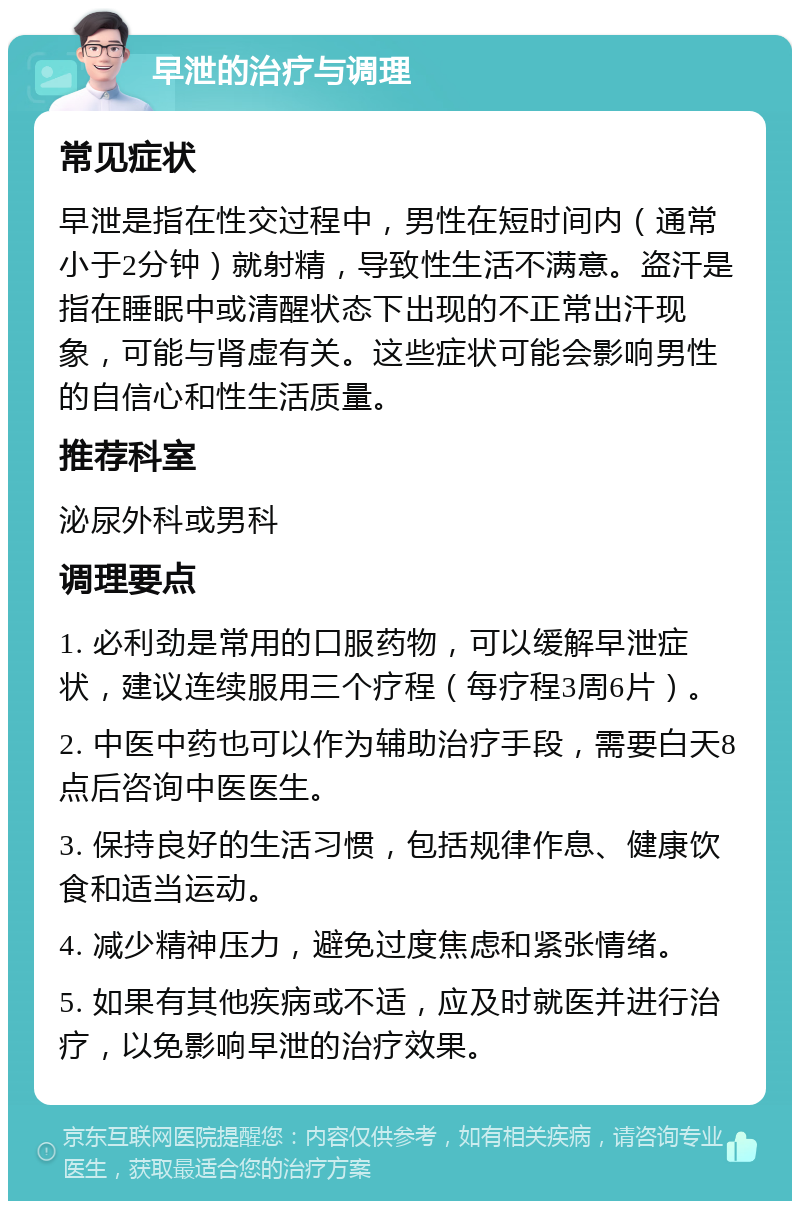 早泄的治疗与调理 常见症状 早泄是指在性交过程中，男性在短时间内（通常小于2分钟）就射精，导致性生活不满意。盗汗是指在睡眠中或清醒状态下出现的不正常出汗现象，可能与肾虚有关。这些症状可能会影响男性的自信心和性生活质量。 推荐科室 泌尿外科或男科 调理要点 1. 必利劲是常用的口服药物，可以缓解早泄症状，建议连续服用三个疗程（每疗程3周6片）。 2. 中医中药也可以作为辅助治疗手段，需要白天8点后咨询中医医生。 3. 保持良好的生活习惯，包括规律作息、健康饮食和适当运动。 4. 减少精神压力，避免过度焦虑和紧张情绪。 5. 如果有其他疾病或不适，应及时就医并进行治疗，以免影响早泄的治疗效果。