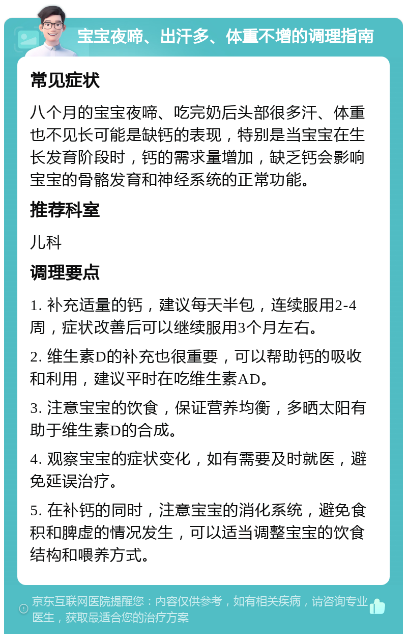 宝宝夜啼、出汗多、体重不增的调理指南 常见症状 八个月的宝宝夜啼、吃完奶后头部很多汗、体重也不见长可能是缺钙的表现，特别是当宝宝在生长发育阶段时，钙的需求量增加，缺乏钙会影响宝宝的骨骼发育和神经系统的正常功能。 推荐科室 儿科 调理要点 1. 补充适量的钙，建议每天半包，连续服用2-4周，症状改善后可以继续服用3个月左右。 2. 维生素D的补充也很重要，可以帮助钙的吸收和利用，建议平时在吃维生素AD。 3. 注意宝宝的饮食，保证营养均衡，多晒太阳有助于维生素D的合成。 4. 观察宝宝的症状变化，如有需要及时就医，避免延误治疗。 5. 在补钙的同时，注意宝宝的消化系统，避免食积和脾虚的情况发生，可以适当调整宝宝的饮食结构和喂养方式。