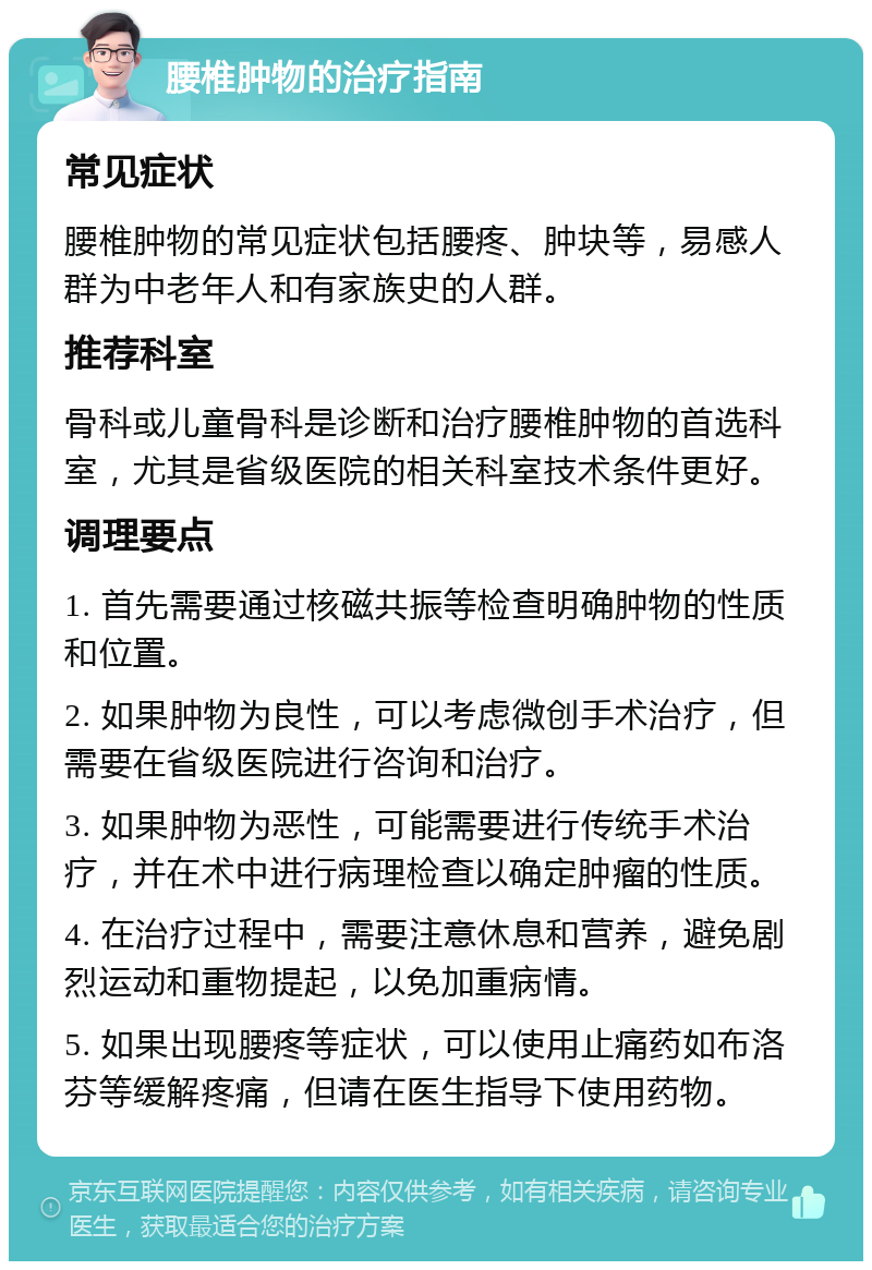 腰椎肿物的治疗指南 常见症状 腰椎肿物的常见症状包括腰疼、肿块等，易感人群为中老年人和有家族史的人群。 推荐科室 骨科或儿童骨科是诊断和治疗腰椎肿物的首选科室，尤其是省级医院的相关科室技术条件更好。 调理要点 1. 首先需要通过核磁共振等检查明确肿物的性质和位置。 2. 如果肿物为良性，可以考虑微创手术治疗，但需要在省级医院进行咨询和治疗。 3. 如果肿物为恶性，可能需要进行传统手术治疗，并在术中进行病理检查以确定肿瘤的性质。 4. 在治疗过程中，需要注意休息和营养，避免剧烈运动和重物提起，以免加重病情。 5. 如果出现腰疼等症状，可以使用止痛药如布洛芬等缓解疼痛，但请在医生指导下使用药物。