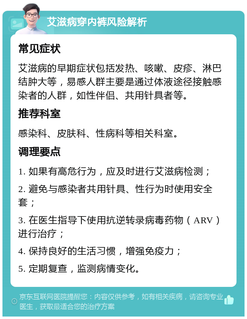 艾滋病穿内裤风险解析 常见症状 艾滋病的早期症状包括发热、咳嗽、皮疹、淋巴结肿大等，易感人群主要是通过体液途径接触感染者的人群，如性伴侣、共用针具者等。 推荐科室 感染科、皮肤科、性病科等相关科室。 调理要点 1. 如果有高危行为，应及时进行艾滋病检测； 2. 避免与感染者共用针具、性行为时使用安全套； 3. 在医生指导下使用抗逆转录病毒药物（ARV）进行治疗； 4. 保持良好的生活习惯，增强免疫力； 5. 定期复查，监测病情变化。