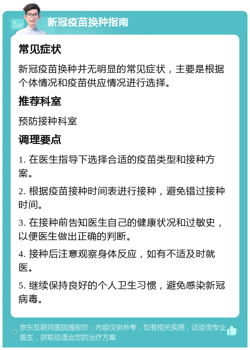 新冠疫苗换种指南 常见症状 新冠疫苗换种并无明显的常见症状，主要是根据个体情况和疫苗供应情况进行选择。 推荐科室 预防接种科室 调理要点 1. 在医生指导下选择合适的疫苗类型和接种方案。 2. 根据疫苗接种时间表进行接种，避免错过接种时间。 3. 在接种前告知医生自己的健康状况和过敏史，以便医生做出正确的判断。 4. 接种后注意观察身体反应，如有不适及时就医。 5. 继续保持良好的个人卫生习惯，避免感染新冠病毒。