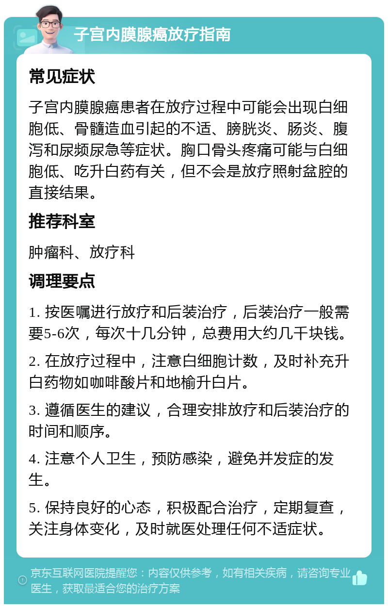 子宫内膜腺癌放疗指南 常见症状 子宫内膜腺癌患者在放疗过程中可能会出现白细胞低、骨髓造血引起的不适、膀胱炎、肠炎、腹泻和尿频尿急等症状。胸口骨头疼痛可能与白细胞低、吃升白药有关，但不会是放疗照射盆腔的直接结果。 推荐科室 肿瘤科、放疗科 调理要点 1. 按医嘱进行放疗和后装治疗，后装治疗一般需要5-6次，每次十几分钟，总费用大约几千块钱。 2. 在放疗过程中，注意白细胞计数，及时补充升白药物如咖啡酸片和地榆升白片。 3. 遵循医生的建议，合理安排放疗和后装治疗的时间和顺序。 4. 注意个人卫生，预防感染，避免并发症的发生。 5. 保持良好的心态，积极配合治疗，定期复查，关注身体变化，及时就医处理任何不适症状。