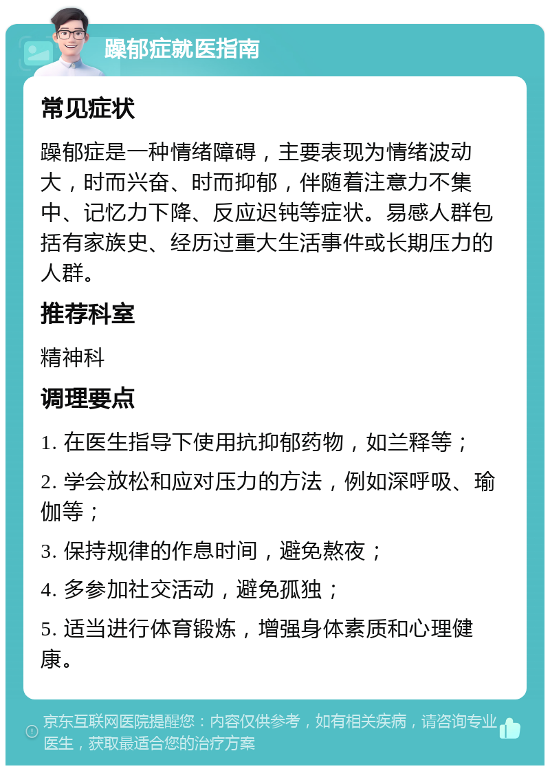 躁郁症就医指南 常见症状 躁郁症是一种情绪障碍，主要表现为情绪波动大，时而兴奋、时而抑郁，伴随着注意力不集中、记忆力下降、反应迟钝等症状。易感人群包括有家族史、经历过重大生活事件或长期压力的人群。 推荐科室 精神科 调理要点 1. 在医生指导下使用抗抑郁药物，如兰释等； 2. 学会放松和应对压力的方法，例如深呼吸、瑜伽等； 3. 保持规律的作息时间，避免熬夜； 4. 多参加社交活动，避免孤独； 5. 适当进行体育锻炼，增强身体素质和心理健康。