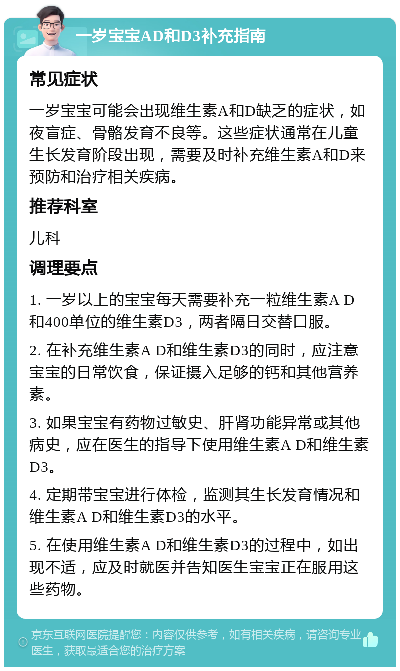 一岁宝宝AD和D3补充指南 常见症状 一岁宝宝可能会出现维生素A和D缺乏的症状，如夜盲症、骨骼发育不良等。这些症状通常在儿童生长发育阶段出现，需要及时补充维生素A和D来预防和治疗相关疾病。 推荐科室 儿科 调理要点 1. 一岁以上的宝宝每天需要补充一粒维生素A D和400单位的维生素D3，两者隔日交替口服。 2. 在补充维生素A D和维生素D3的同时，应注意宝宝的日常饮食，保证摄入足够的钙和其他营养素。 3. 如果宝宝有药物过敏史、肝肾功能异常或其他病史，应在医生的指导下使用维生素A D和维生素D3。 4. 定期带宝宝进行体检，监测其生长发育情况和维生素A D和维生素D3的水平。 5. 在使用维生素A D和维生素D3的过程中，如出现不适，应及时就医并告知医生宝宝正在服用这些药物。