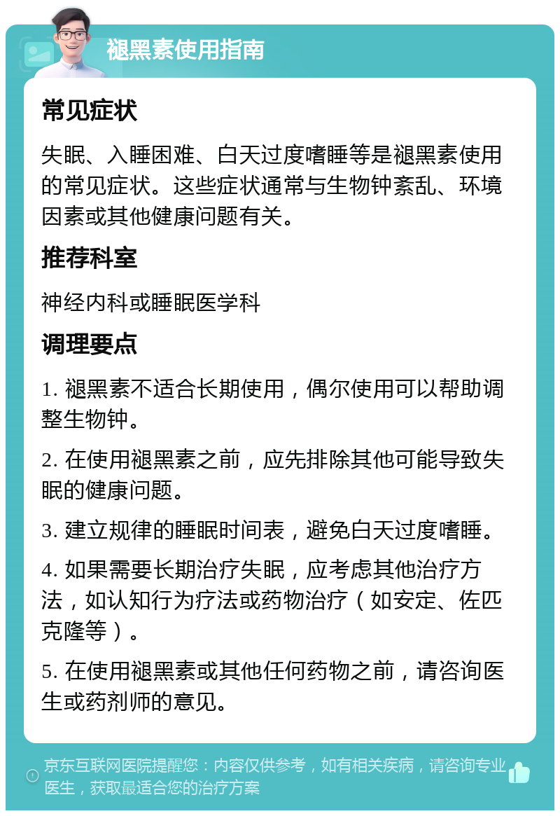 褪黑素使用指南 常见症状 失眠、入睡困难、白天过度嗜睡等是褪黑素使用的常见症状。这些症状通常与生物钟紊乱、环境因素或其他健康问题有关。 推荐科室 神经内科或睡眠医学科 调理要点 1. 褪黑素不适合长期使用，偶尔使用可以帮助调整生物钟。 2. 在使用褪黑素之前，应先排除其他可能导致失眠的健康问题。 3. 建立规律的睡眠时间表，避免白天过度嗜睡。 4. 如果需要长期治疗失眠，应考虑其他治疗方法，如认知行为疗法或药物治疗（如安定、佐匹克隆等）。 5. 在使用褪黑素或其他任何药物之前，请咨询医生或药剂师的意见。