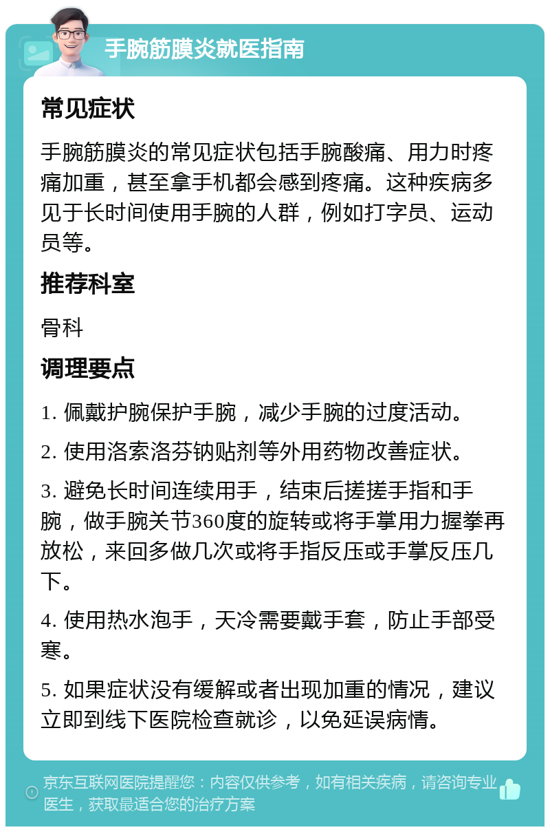 手腕筋膜炎就医指南 常见症状 手腕筋膜炎的常见症状包括手腕酸痛、用力时疼痛加重，甚至拿手机都会感到疼痛。这种疾病多见于长时间使用手腕的人群，例如打字员、运动员等。 推荐科室 骨科 调理要点 1. 佩戴护腕保护手腕，减少手腕的过度活动。 2. 使用洛索洛芬钠贴剂等外用药物改善症状。 3. 避免长时间连续用手，结束后搓搓手指和手腕，做手腕关节360度的旋转或将手掌用力握拳再放松，来回多做几次或将手指反压或手掌反压几下。 4. 使用热水泡手，天冷需要戴手套，防止手部受寒。 5. 如果症状没有缓解或者出现加重的情况，建议立即到线下医院检查就诊，以免延误病情。