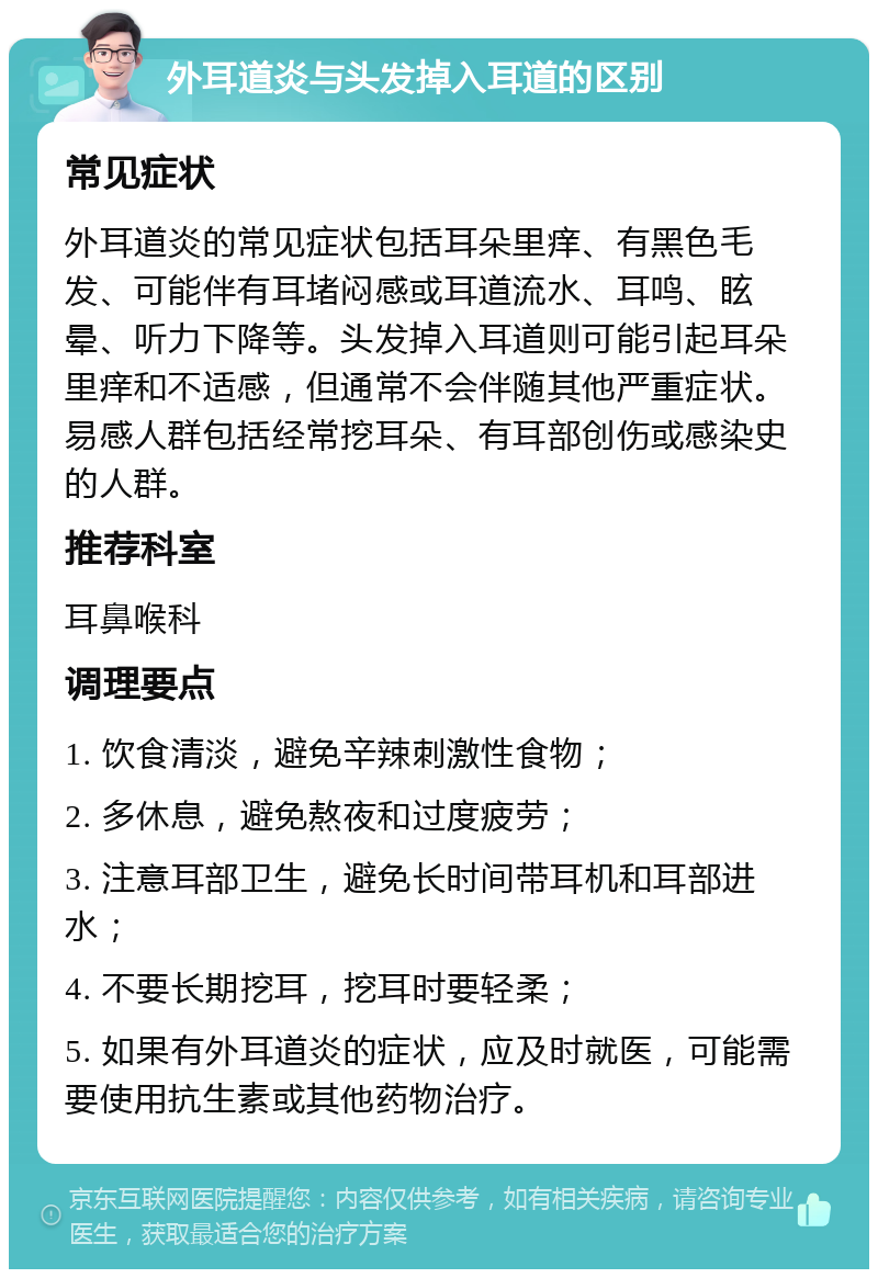 外耳道炎与头发掉入耳道的区别 常见症状 外耳道炎的常见症状包括耳朵里痒、有黑色毛发、可能伴有耳堵闷感或耳道流水、耳鸣、眩晕、听力下降等。头发掉入耳道则可能引起耳朵里痒和不适感，但通常不会伴随其他严重症状。易感人群包括经常挖耳朵、有耳部创伤或感染史的人群。 推荐科室 耳鼻喉科 调理要点 1. 饮食清淡，避免辛辣刺激性食物； 2. 多休息，避免熬夜和过度疲劳； 3. 注意耳部卫生，避免长时间带耳机和耳部进水； 4. 不要长期挖耳，挖耳时要轻柔； 5. 如果有外耳道炎的症状，应及时就医，可能需要使用抗生素或其他药物治疗。